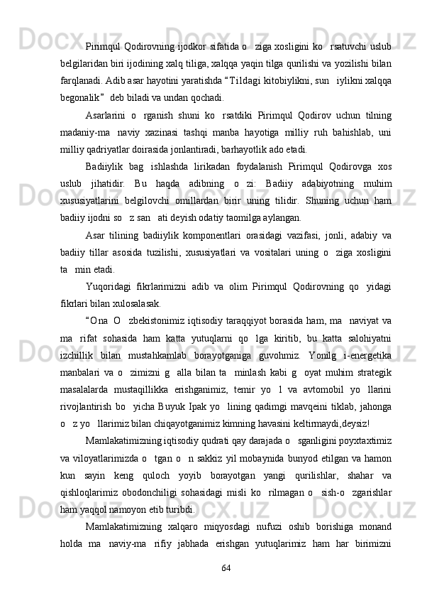 Pirimqul Qodirovning ijodkor sifatida o ziga xosligini ko rsatuvchi uslub 
belgilaridan biri ijodining xalq tiliga, xalqqa yaqin tilga qurilishi va yozilishi bilan
farqlanadi. Adib asar hayotini yaratishda  T i l dagi  kitobiylikni, sun iylikni xalqqa	
	
begonalik  deb biladi va undan qochadi.	

Asarlarini   o rganish   shuni   ko rsatdiki   Pirimqul   Qodirov   uchun   tilning	
 
madaniy-ma naviy   xazinasi   tashqi   manba   hayotiga   milliy   ruh   bahishlab,   uni	

milliy qadriyatlar doirasida jonlantiradi, barhayotlik ado etadi.
Badiiylik   bag ishlashda   lirikadan   foydalanish   Pirimqul   Qodirovga   xos	

uslub   jihatidir.   Bu   haqda   adibning   o zi:   Badiiy   adabiyotning   muhim	

xususiyatlarini   belgilovchi   omillardan   birir   uning   tilidir.   Shuning   uchun   ham
badiiy ijodni so z san ati deyish odatiy taomilga aylangan.	
 
Asar   tilining   badiiylik   komponentlari   orasidagi   vazifasi,   jonli,   adabiy   va
badiiy   tillar   asosida   tuzilishi,   xususiyatlari   va   vositalari   uning   o ziga   xosligini	

ta min etadi.	

Yuqoridagi   fikrlarimizni   adib   va   olim   Pirimqul   Qodirovning   qo yidagi	

fikrlari bilan xulosalasak.
O n a  O zbekistonimiz iqtisodiy taraqqiyot borasida ham, ma naviyat  va	
	 
ma rifat   sohasida   ham   katta   yutuqlarni   qo lga   kiritib,   bu   katta   salohiyatni	
 
izchillik   bilan   mustahkamlab   borayotganiga   guvohmiz.   Yonilg i-energetika	

manbalari   va   o zimizni   g alla   bilan   ta minlash   kabi   g oyat   muhim   strategik	
   
masalalarda   mustaqillikka   erishganimiz,   temir   yo l   va   avtomobil   yo llarini	
 
rivojlantirish   bo yicha   Buyuk   Ipak   yo lining   qadimgi   mavqeini   tiklab,   jahonga	
 
o z yo llarimiz bilan chiqayotganimiz kimning havasini keltirmaydi,deysiz!	
 
Mamlakatimizning iqtisodiy qudrati qay darajada o sganligini poyxtaxtimiz	

va   viloyatlarimizda   o tgan   o n   sakkiz   yil   mobaynida   bunyod   etilgan   va   hamon	
 
kun   sayin   keng   quloch   yoyib   borayotgan   yangi   qurilishlar,   shahar   va
qishloqlarimiz   obodonchiligi   sohasidagi   misli   ko rilmagan   o sish-o zgarishlar	
  
ham yaqqol namoyon etib turibdi.
Mamlakatimizning   xalqaro   miqyosdagi   nufuzi   oshib   borishiga   monand
holda   ma naviy-ma rifiy   jabhada   erishgan   yutuqlarimiz   ham   har   birimizni	
 
64 