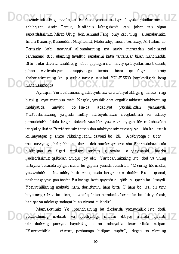 quvontiradi.   Eng   avvalo,   o tmishda   yashab   o tgan   buyuk   ajdodlarimiz    
sohibqiron   Amir   Temur,   Jaloliddin   Manguberdi   kabi   jahon   tan   olgan
sarkardalarimiz,   Mirzo   Ulug bek,  Ahmad   Farg oniy  kabi   ulug   allomalarimiz,
  
Imom Buxoriy, Bahouddin Naqshband, Moturudiy, Imom Termiziy, Al-Hakim at-
Termiziy   kabi   tasavvuf   allomalarining   ma naviy   merosidan   xalqimizni	

bahramand   etib,   ularning   tavallud   sanalarini   katta   tantanalar   bilan   nishonladik.
SHo rolar davrida unutilib, g ubor qoplagan ma naviy qadriyatlarimiz tiklanib,	
  
jahon   sivilizatsiyasi   taraqqiyotiga   bemisl   hissa   qo shgan   qadimiy	

shaharlarimizning   ko p   asrlik   tarixiy   sanalari   YUNESKO   hamkorligida   keng	

nishonlanmoqda.
Ayniqsa, Yurtboshimizning adabiyotimiz va adabiyot ahliga g amxo rligi	
 
bizni   g oyat   mamnun   etadi.   Negaki,   yaxshilik   va   ezgulik   tabiatan   adabiyotning	

mohiyatida   mavjud   bo lsa-da,   adabiyot   yaxshilikdan   yashnaydi.	

Yurtboshimizning   yaqinda   milliy   adabiyotimizni   rivojlantirish   va   adabiy
jamoatchilik   oldida   turgan   dolzarb   vazifalar   yuzasidan   aytgan   fikr-mulohazalari
istiqlol yillarida Prezidentimiz tomonidan adabiyotimiz ravnaqi yo lida ko rsatib	
 
kelinayotgan   g amxo rlikning   izchil   davomi   bo ldi.   Adabiyotga   e tibor  	
     
ma naviyatga,   kelajakka   e tibor   deb   nomlangan   ana   shu   fikr-mulohazalarda	
  
bildirilgan   va   ilgari   surilgan   muhim   g oyalar,   o ylaymanki,   barcha	
 
ijodkorlarimiz   qalbidan   chuqur   joy   oldi.   Yurtboshimizning   iste dod   va   uning	

tarbiyasi   borasida   aytgan   mana   bu   gaplari   yanada   ibratlidir:   M e ning   fikrimcha,	

yozuvchilik     bu   oddiy   kasb   emas,   xudo   bergan   iste doddir.   Bu     qismat,	
 	
peshonaga yozilgan taqdir. Bu kasbga hech qayerda o qitib, o rgatib bo lmaydi.	
  
Yozuvchilikning   maktabi   ham,   dorilfununi   ham   bitta.   U   ham   bo lsa,   bir   umr	

hayotning   ichida   bo lish,   o z   xalqi   bilan   hamdardu   hamnafas   bo lib   yashash,	
  
haqiqat va adolatga sadoqat bilan xizmat qilishdir .	

Mamlakatimiz   Yo lboshchisining   bu   fikrlarida   yozuvchilik   iste dodi,	
 
yozuvchining   mehnati   va   qobiliyatiga   muhim   ehtiyoj   sifatida   qaralib,
iste dodning   jamiyat   hayotidagi   o rni   nihoyatda   teran   ifoda   etilgan.	
 
Y o z uvchilik     qismat,   peshonaga   bitilgan   taqdir ,   degan   so zlarning	
 		
65 