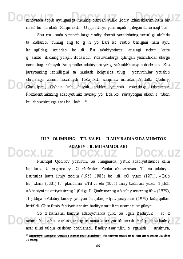 nihoyatda   topib   aytilganiga   mening   oltmish   yillik   ijodiy   izlanishlarim   ham   bir
misol bo la oladi. Xalqimizda  Oqqan daryo yana oqadi , degan dono naql bor.  
Shu   ma noda   yozuvchilarga   ijodiy   sharoit   yaratishning   zarurligi   alohida	

ta kidlanib,   buning   eng   to g ri   yo llari   ko rsatib   berilgani   ham   ayni	
    
ko ngildagi   muddao   bo ldi.   Bu   adabiyotimiz   kelajagi   uchun   katta
 
g amxo rlikning   yorqin   ifodasidir.   Yozuvchilarga   qilingan   yaxshiliklar   ularga
 
qanot bag ishlaydi. Bu qanotlar adabiyotni yangi yuksakliklarga olib chiqadi. Shu	

jarayonning   izchilligini   ta minlash   kelgusida   ulug   yozuvchilar   yetishib	
 
chiqishiga   zamin   hozirlaydi.   Kelajakda   xalqimiz   orasidan   Abdulla   Qodiriy,
Cho lpon,   Oybek   kabi   buyuk   adiblar   yetishib   chiqishiga   ishonamiz.	

Prezidentimizning   adabiyotimiz   ravnaqi   yo lida   ko rsatayotgan   ulkan   e tibori	
  
bu ishonchimizga asos bo ladi.	
  25
III.2.  OLIMNING  TIL VA EL  ILMIY BADIASIDA MUMTOZ	
 
ADABIY TIL MUAMMOLARI
Pirimqul   Qodirov   yozuvchi   bo lmaganida,   yetuk   adabiyotshunos   olim	

bo lardi.   U   yigirma   yil   O zbekistan   Fanlar   akademiyasi   Til   va   adabiyot	
 
iistitutida   katta   ilmiy   xodim   (1963 1983)   bo ldi.   «O ylar»   (1971),   «Qalb	
	 
ko zlari» (2001) to plamlarini, «Til va el» (2005) ilmiy badiasini yozdi. 2-jildli	
 
«Ada biyot nazariya»sining I jildiga P. Qodirovning «Adabiy asarning tili» (1979),
II   jildiga   «Adabiy-tarixiy   jarayon   haqida»,   «Ijod   jarayoni»   (1979)   tadqiqotlari
kiritildi. Olim ilmiy faoliyati asosini badiiy asar tili muammosi belgilaydi.
So z   hamisha,   hamma   adabiyotlarda   qurol   bo lgan.   Badiiylik     so z	
   
sehrini ko z-ko z qilish, uning sir-sinoatlarini yoritib berish. Asil poetika badiiy
 
asar   tilini   talqin   etishdan   boshlanadi.   Badiiy   asar   tilini   o rganish     struk	
  tura,
25
  П иримқул Қодиров: “Адабиёт яхшиликдан яшнайди”     Ўзбекистон адабиёти ва санъати газетаси 2008йил
28 ноябр
66 