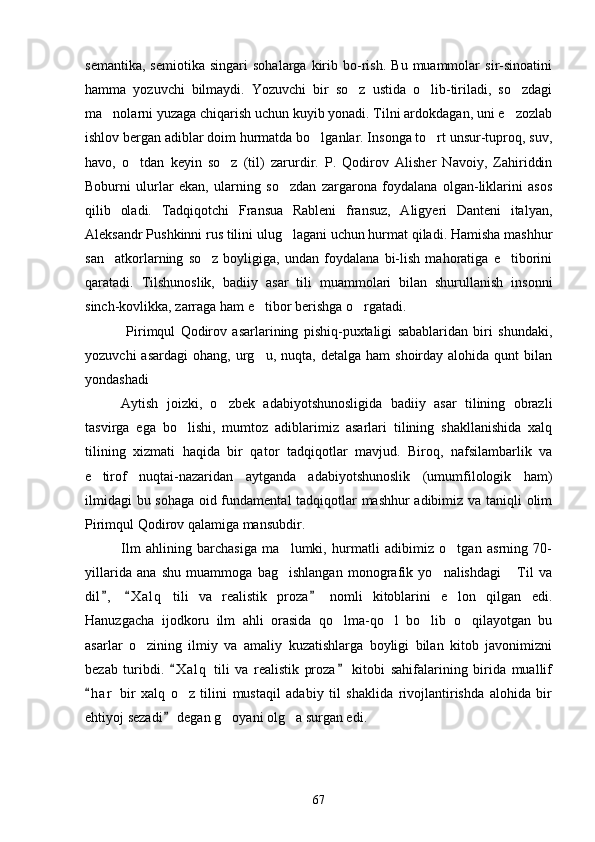 semantika,   semiotika   singari   sohalarga   kirib   bo-rish.   Bu   muammolar   sir-sinoatini
hamma   yozuvchi   bilmaydi.   Yozuvchi   bir   so z   ustida   o lib-tiriladi,   so zdagi  
ma nolarni yuzaga chiqarish uchun kuyib yonadi. Tilni ardokdagan, uni e zozlab	
 
ishlov bergan adiblar doim hurmatda bo lganlar. Insonga to rt unsur-tuproq, suv,	
 
havo,   o tdan   keyin   so z   (til)   zarurdir.   P.   Qodirov   Alisher   Navoiy,   Zahiriddin	
 
Boburni   ulurlar   ekan,   ularning   so zdan   zargarona   foydalana   olgan-liklarini   asos	

qilib   oladi.   Tadqiqotchi   Fransua   Rableni   fransuz,   Aligyeri   Danteni   italyan,
Aleksandr Pushkinni rus tilini ulug lagani uchun hurmat qiladi. Hamisha mashhur

san atkorlarning   so z   boyligiga,   undan   foydalana   bi-lish   mahoratiga   e tiborini	
  
qaratadi.   Tilshunoslik,   badi iy   asar   tili   muammolari   bilan   shurullanish   insonni
sinch-kovlikka, zarraga ham e tibor berishga o rgatadi.	
 
  Pirimqul   Qodirov   asarlarining   pishiq-puxtaligi   sabablaridan   biri   shundaki,
yozuvchi  asardagi   ohang,  urg u,  nuqta,  detalga   ham   shoirday  alohida  qunt  bilan

yondashadi
Aytish   joizki,   o zbek   adabiyotshunosligida   badiiy   asar   tilining   obrazli	

tasvirga   ega   bo lishi,   mumtoz   adiblarimiz   asarlari   tilining   shakllanishida   xalq	

tilining   xizmati   haqida   bir   qator   tadqiqotlar   mavjud.   Biroq,   nafsilambarlik   va
e tirof   nuqtai-nazaridan   aytganda   adabiyotshunoslik   (umumfilologik   ham)	

ilmidagi  bu sohaga oid fundamental tadqiqotlar mashhur adibimiz va taniqli olim
Pirimqul Qodirov qalamiga mansubdir.
Ilm   ahlining   barchasiga   ma lumki,   hurmatli   adibimiz   o tgan   asrning   70-	
 
yillarida   ana   shu   muammoga   bag ishlangan   monografik   yo nalishdagi   Til   va
  
dil ,   X a l q   tili   va   realistik   proza   nomli   kitoblarini   e lon   qilgan   edi.	
  	
Hanuzgacha   ijodkoru   ilm   ahli   orasida   qo lma-qo l   bo lib   o qilayotgan   bu	
   
asarlar   o zining   ilmiy   va   amaliy   kuzatishlarga   boyligi   bilan   kitob   javonimizni	

bezab   turibdi.   X a l q   tili   va   realistik   proza   kitobi   sahifalarining   birida   muallif	
 
h a r   bir   xalq   o z   tilini   mustaqil   adabiy   til   shaklida   rivojlantirishda   alohida   bir	
	
ehtiyoj sezadi  degan g oyani olg a surgan edi.	
	 
67 