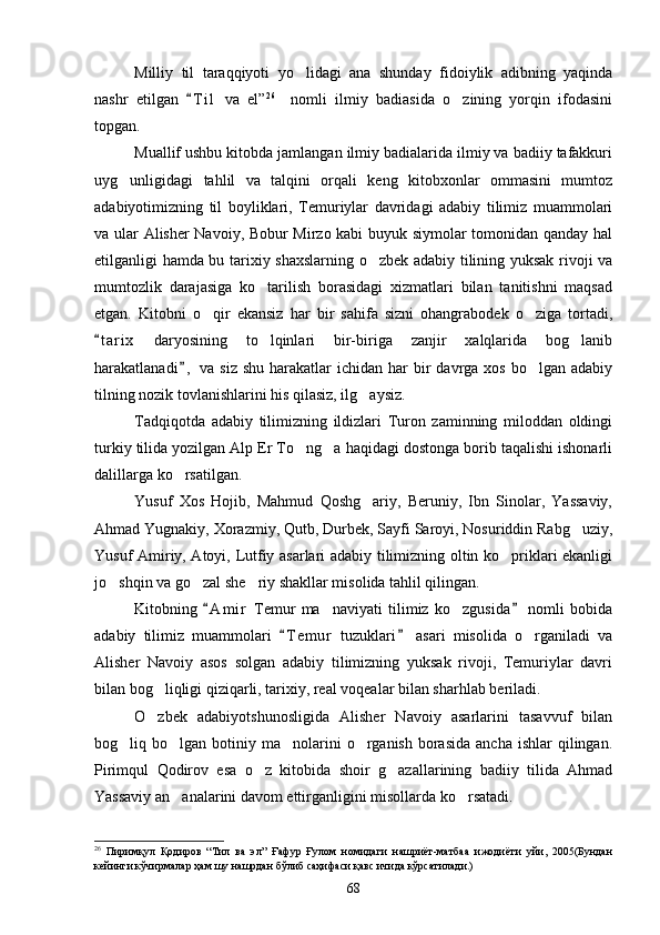 Milliy   til   taraqqiyoti   yo lidagi   ana   shunday   fidoiylik   adibning   yaqinda
nashr   etilgan   T i l   va   el”	
 26
    nomli   ilmiy   badiasida   o zining   yorqin   ifodasini	
topgan.
Muallif ushbu kitobda jamlangan ilmiy badialarida ilmiy va badiiy tafakkuri
uyg unligidagi   tahlil   va   talqini   orqali   keng   kitobxonlar   ommasini   mumtoz	

adabiyotimizning   til   boyliklari,   Temuriylar   davridagi   adabiy   tilimiz   muammolari
va ular Alisher Navoiy, Bobur Mirzo kabi buyuk siymolar tomonidan qanday hal
etilganligi hamda bu tarixiy shaxslarning o zbek adabiy tilining yuksak rivoji va	

mumtozlik   darajasiga   ko tarilish   borasidagi   xizmatlari   bilan   tanitishni   maqsad	

etgan.   Kitobni   o qir   ekansiz   har   bir   sahifa   sizni   ohangrabodek   o ziga   tortadi,	
 
t a r ix   daryosining   to lqinlari   bir-biriga   zanjir   xalqlarida   bog lanib	
	 
harakatlanadi ,  va  siz  shu  harakatlar  ichidan  har  bir  davrga  xos  bo lgan adabiy	
	
tilning nozik tovlanishlarini his qilasiz, ilg aysiz.	

Tadqiqotda   adabiy   tilimizning   ildizlari   Turon   zaminning   miloddan   oldingi
turkiy tilida yozilgan Alp Er To ng a haqidagi dostonga borib taqalishi ishonarli	
 
dalillarga ko rsatilgan.	

Yusuf   Xos   Hojib,   Mahmud   Qoshg ariy,   Beruniy,   Ibn   Sinolar,   Yassaviy,	

Ahmad Yugnakiy, Xorazmiy, Qutb, Durbek, Sayfi Saroyi, Nosuriddin Rabg uziy,	

Yusuf Amiriy, Atoyi, Lutfiy asarlari adabiy tilimizning oltin ko priklari ekanligi	

jo shqin va go zal she riy shakllar misolida tahlil qilingan.	
  
Kitobning   A m i r   Temur   ma naviyati   tilimiz   ko zgusida   nomli   bobida	
 	 
adabiy   tilimiz   muammolari   T e m ur   tuzuklari   asari   misolida   o rganiladi   va	
 	
Alisher   Navoiy   asos   solgan   adabiy   tilimizning   yuksak   rivoji,   Temuriylar   davri
bilan bog liqligi qiziqarli, tarixiy, real voqealar bilan sharhlab beriladi.	

O zbek   adabiyotshunosligida   Alisher   Navoiy   asarlarini   tasavvuf   bilan

bog liq bo lgan  botiniy  ma nolarini  o rganish  borasida   ancha  ishlar  qilingan.	
   
Pirimqul   Qodirov   esa   o z   kitobida   shoir   g azallarining   badiiy   tilida   Ahmad	
 
Yassaviy an analarini davom ettirganligini misollarda ko rsatadi.	
 
26
  Пиримқул   Қодиров   “Тил   ва   эл”   Ғафур   Ғулом   номидаги   нашриёт-матбаа   ижодиёти   уйи,   2005(Бундан
кейинги кўчирмалар ҳам шу нашрдан бўлиб саҳифаси қавс ичида кўрсатилади.)
68 