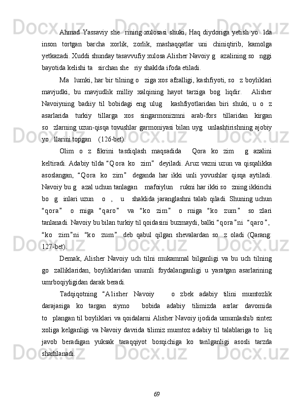 Ahmad   Yassaviy   she rining   xulosasi   shuki,   Haq   diydoriga   yetish   yo lda 
inson   tortgan   barcha   xorlik,   zorlik,   mashaqqatlar   uni   chiniqtirib,   kamolga
yetkazadi. Xuddi shunday tasavvufiy xulosa Alisher Navoiy g azalining so nggi	
 
bayotida kelishi ta sirchan she riy shaklda ifoda etiladi.	
 
Ma lumki, har bir tilning o ziga xos afzalligi, kashfiyoti, so z boyliklari	
  
mavjudki,   bu   mavjudlik   milliy   xalqining   hayot   tarziga   bog liqdir.   Alisher	
 
Navoiyning   badiiy   til   bobidagi   eng   ulug   kashfiyotlaridan   biri   shuki,   u   o z	
 
asarlarida   turkiy   tillarga   xos   singarmonizmni   arab-fors   tillaridan   kirgan
so zlarning  uzun-qisqa  tovushlar  garmoniyasi   bilan   uyg unlashtirishning  ajobiy	
 
yo llarini topgan  (126-bet).
 
Olim   o z   fikrini   tasdiqlash   maqsadida   Qora   ko zim   g azalini	
    
keltiradi.  Adabiy   tilda   Q o r a  ko zim  deyiladi.  Aruz  vazni  uzun   va  qisqalikka	
 	
asoslangan,   Q o r a   ko zim   deganda   har   ikki   unli   yovushlar   qisqa   aytiladi.	
 	
Navoiy bu g azal uchun tanlagan  mafoiylun  rukni har ikki so zning ikkinchi	
   
bo g inlari   uzun   o ,   u   shaklida   jaranglashni   talab   qiladi.   Shuning   uchun	
     
q o r a   o rniga   q a r o   va   k o zim   o rniga   k o zum   so zlari	
       	    
tanlanadi. Navoiy bu bilan turkiy til qoidasini buzmaydi, balki  q o r a n i   q a r o ,	
   
k o zim n i   k o zum   deb   qabul   qilgan   shevalardan   so z   oladi   (Qarang:	
   	  
127-bet).
Demak,   Alisher   Navoiy   uch   tilni   mukammal   bilganligi   va   bu   uch   tilning
go zalliklaridan,   boyliklaridan   unumli   foydalanganligi   u   yaratgan   asarlarining

umrboqiyligidan darak beradi.  
Tadqiqotning   A l i sher   Navoiy     o zbek   adabiy   tilini   mumtozlik	
	 
darajasiga   ko targan   siymo   bobida   adabiy   tilimizda   asrlar   davomida	
 
to plangan til boyliklari va qoidalarni Alisher Navoiy ijodida umumlashib sintez	

xoliga   kelganligi   va   Navoiy   davrida   tilimiz   mumtoz   adabiy   til   talablariga   to liq	

javob   beradigan   yuksak   taraqqiyot   bosqichiga   ko tarilganligi   asosli   tarzda	

sharhlanadi.
69 