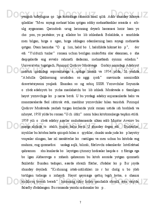 yengish   tufayligina   qo lga   kiritishiga   ishonch   hosil   qildi.   Adib   shunday   hikoya
qiladilar:   M e n  suyagi  mehnat bilan qotgan oddiy mehnatkashlar  orasida o sib-	
	
ulg ayganman.   Qarindosh   -urug larimning   deyarli   hammasi   hozir   ham   yo	
 
cho pon,   yo   paxtakor,   yo   g allakor   bo lib   ishlashadi.   Bolalikda,   o smirlikda
   
men   bilgan,   birga   o sgan,   birga   ishlagan   odamlarning   ham   suyagi   mehnatda	

qotgan. Otam hamisha:  O g lim,  halol bo l, halollikda hikmat ko p ,    der	
 	    
edi.   Y u l duzli   tunlar   romani   uchun   berilgan   mukofotni   olar   ekanman,   o sha	
 	
daqiqalarda   eng   avvalo   rahmatli   dadamni,   mehnatkash   oyimni   esladim.	

Universitetni tugatgach, Pirimqul Qodirov Moskvaga  Gorkiy nomidagi Adabiyot	

instituti   qoshidagi   aspiranturaga   o qishga   boradi   va   1954   yilda,   26   yoshda	

A b dulla   Qahhorning   urushdan   so nggi   ijodi   mavzuida   nomzodlik	
 	
dissertatsiyasini   yoqladi.   Shundan   so ng   sobiq   SSSR   Yozuvchilar   Soyuzida	

o zbek   adabiyoti   bo yicha   maslahatchi   bo lib   ishladi.   Moskvada   o tkazilgan	
   
hayot   yozuvchiga   ko p   narsa   berdi.   U   bu   yerdagi   adabiy   anjumanlarda   bahs   va	

munozaralarda   faol   ishtirok   etdi,   mashhur   yozuvchilar   bilan   tanishdi.   Pirimqul
Qodirov   Moskvada   yashab   turgan   kezlarida   yirik   roman   ustida   ish   boshladi   va
nihoyat, 1958 yilda bu roman  U c h  ildiz  nomi bilan kitobxonlarga taqdim etildi.	
 
1959   yili   o zbek   adabiy   asarlar   muhokamasida   ulkan   adib   Muxtor   Avezov   bu	

asarga   alohida   to xtalib,   yuqori   baho   berdi.   U   shunday   degan   edi:   Studentlar,	
 
ziyolilar bu kitobni katta qiziqish bilan o qiydilar, chunki unda juda ko p hayotiy	
 
voqealar   olingan,   har   xil   xarakterlar   ko rsatilgan   va   men   uchun   bu   kitobda   eng

muhimi, eng qimmatlisi   undagi aqlli, bilimli, fikrlovchi odamlardir. Intellektual	

qahramon   shu kunlarda bo layotgan ijtimoiy hodisalar haqida o z fikriga ega	
  
bo lgan   Akbarovga   o xshash   qahramon   bu   kitob   asosida   yotgan   qimmatli	
 
fazilatdir.   Bundan   tashqari,   asarda   obrazli   fikrlar,   ifodalar   ko p.   Bir   joyda	

shunday   deyiladi:   K i shining   istak-intilishlari   zo r   bir   cholg u   bo ylab	
	  
tortilgan   torlarga   o xshaydi.   Hayot   qaysisiga   qattiq   tegib   ketsa,   o shanisi	
 
kuchliroq   tovush   beradi .   Insonning   ruhiy   holati   qanchalik   obrazli,   ayni   vaqtda,	

falsafiy ifodalangan. Bu romanda yaxshi nishonalar ko p...	

7 
