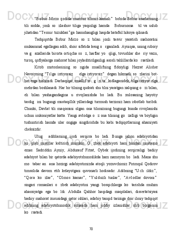 B o b ur   Mirzo   ijodida  mumtoz   tilimiz   kamoli   bobida   Bobur   asarlarining 
tili   sodda,   jonli   so zlashuv   tiliga   yaqinligi   hamda   Boburnoma   til   va   uslub	
  
jihatidan  T e m ur  tuzuklari g a  hamohangligi haqida batafsil hikoya qilinadi.	
 
Tadqiqotda   Bobur   Mirzo   so z   bilan   jonli   tasvir   yaratish   mahoratini	

mukammal egallagan adib, shoir sifatida keng o rganiladi. Ayniqsa, uning ruboiy	

va   g azallarida   birorta   ortiqcha   so z,   harflar   yo qligi,   tovushlar   she riy   vazn,	
   
turoq, qofiyalarga mahorat bilan joylashtirilganligi asosli tahlillarda ko rsatiladi.	

Kitob   mutoolasining   so ngida   muallifning   fidoiyligi   Hazrat   Alisher	

Navoiyning   T i l ga   ixtiyorsiz     elga   ixtiyorsiz   degan   hikmatli   so zlarini   bot-	
 	 
bot esga tushiradi. Darhaqiqat, muallif to g ri ta kidlaganidek, tilga ixtiyor elga	
  
mehrdan boshlanadi. Har bir tilning qudrati shu tilni yaratgan xalqning o zi bilan,	

eli   bilan   yashagandagina   u   rivojlanishda   bo ladi.   Bu   xulosaning   hayotiy	

tasdig ini   bugungi   mustaqillik   yillaridagi   turmush   tarzimiz   ham   isbotlab   turibdi.	

Chunki,   Davlat   tili   maqomini   olgan   ona   tilimizning   bugungi   kunda   rivojlanishi
uchun imkoniyatlar katta. Yangi avlodga o z ona tilining go zalligi va boyligin	
 
tushuntirish   hamda   ular   ongiga   singdirishda   bu   kabi   tadqiqotlarning   ahamiyati
cheksizdir.        
Ulug   adiblarning   ijodi   serqirra   bo ladi.   Bunga   jahon   adabiyotidan	
 
ko plab   misollar   keltirish   mumkin.   O zbek   adabiyoti   ham   bundan   mustasno	
 
emas.   Sadriddin   Ayniy,   Abdurauf   Fitrat,   Oybek   ijodining   serqirraligi   badiiy
adabiyot bilan bir qatorda adabiyotshunoslikda ham namoyon bo ladi. Mana shu	

mo tabar   an ana   hozirgi   adabiyotimizda   atoqli   yozuvchimiz   Pirimqul   Qodirov	
 
timsolida   davom   etib   kelayotgani   quvonarli   hodisadir.   Adibning   U c h   ildiz ,	
 
Q o r a   ko zlar ,   O l m os   kamar ,   Y u l duzli   tunlar ,   A v l odlar   dovoni	
       	
singari   romanlari   o zbek   adabiyotini   yangi   bosqichlarga   ko tarishda   muhim	
 
ahamiyatga   ega   bo ldi.   Abdulla   Qahhor   haqidagi   maqolalari,   dissertatsiyasi

badiiy mahorat xususidagi qator ishlari, adabiy tanqid tarixiga doir ilmiy tadqiqot
adibning   adabiyotshunoslik   sohasida   ham   jiddiy   izlanishlar   olib   borganini
ko rsatadi.	

70 