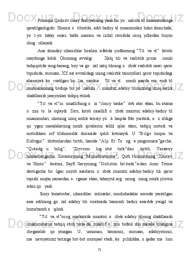 Pirimqul Qodirov ilmiy faoliyatining yana bir yo nalishi til muammolariga
qaratilganligidir. Shunisi e tiborliki, adib badiiy til muammolari bilan shunchaki,	

yo l-yo lakay   emas,   balki   maxsus   va   izchil   ravishda   uzoq   yillardan   buyon	
 
shug ullanadi.	

Ana   shunday   izlanishlar   hosilasi   sifatida   ijodkorning   T i l   va   el   kitobi	
 
maydonga   keldi.   Olimning   avvalgi     Xalq   tili   va   realistik   proza   nomli	
  
tadqiqotida rang-barang, boy va go zal xalq tilining o zbek realistik nasri qaror	
 
topishida, xususan, XX asr avvalidagi uning realistik tamoyillari qaror topishidagi
ahamiyati   ko rsatilgan   bo lsa,   mazkur   Til   va   el   nomli   asarda   esa,   endi   til	
   
muomalasining   boshqa   bir   yo nalishi     mumtoz   adabiy   tilimizning   uzoq   asrlik	
 
shakllanish jarayonlari tadqiq etiladi.
T i l   va   el n i   muallifning   o zi   i l m iy   badia   deb   atar   ekan,   bu   atama	
   	
o zini   to la   oqlaydi.   Zero,   kitob   muallifi   o zbek   mumtoz   adabiy-badiiy   til	
  
muammolari,   ularning   uzoq   asrlik   tarixiy   yo li   haqida   fikr   yuritadi,   o z   oldiga	
 
qo ygan   masalalarning   nozik   qirralarini   tahlil   qilar   ekan,   tadqiq   metodi   va	

metodikasi   sof   tilshunoslik   doirasida   qolib   ketmaydi.   U   B i l ge   hoqon   va	

Kultegin   dostonlaridan   tortib,   hamda   A l p   Er   To ng a   jangnomasi g acha,	
  	 
Q u t adg u   bilig ,   D e vonu   lug otut   turk d an   tortib,   Yassaviy	
   	 
hikmatlarigacha,   Xorazmiyning   M u h abbatnoma ,   Qutb   Nizomiyning   X u srav	
  
va   Shirin   dostoni,   Sayfi   Saroyining   G u l iston   bit-turki s i dan   Amir   Temur	
  
davrigacha   bo lgan   noyob   asarlarni   o zbek   mumtoz   adabiy-badiiy   tili   qaror	
 
topishi nuqtai nazaridan o rganar ekan, tahayyul arg umog ining nozik jilovini	
  
erkin qo yadi.	

  Ilmiy   kuzatuvlar,   izlanishlar.   xulosalar,   mushohadalar   asosida   yaratilgan
asar   adibning   go zal   adabiy   tili   vositasida   bamisoli   badiiy   asardek   yengil   va	

huzurbaxsh o qiladi.	

  T i l   va   el n i ng   markazida   mumtoz   o zbek   adabiy   tilining   shakllanish	
 	
muammolarini   tadqiq   etish   tursa-da,   muallif   o zini   butkul   shu   masala   bilangina

chegaralab   qo ymagan.   U,   umuman,   tariximiz,   xususan,   adabiyotimiz,	

ma naviyatimiz  tarixiga   bot-bot   murojaat   etadi,  ko pchilikka,   u  qadar   ma lum	
  
71 