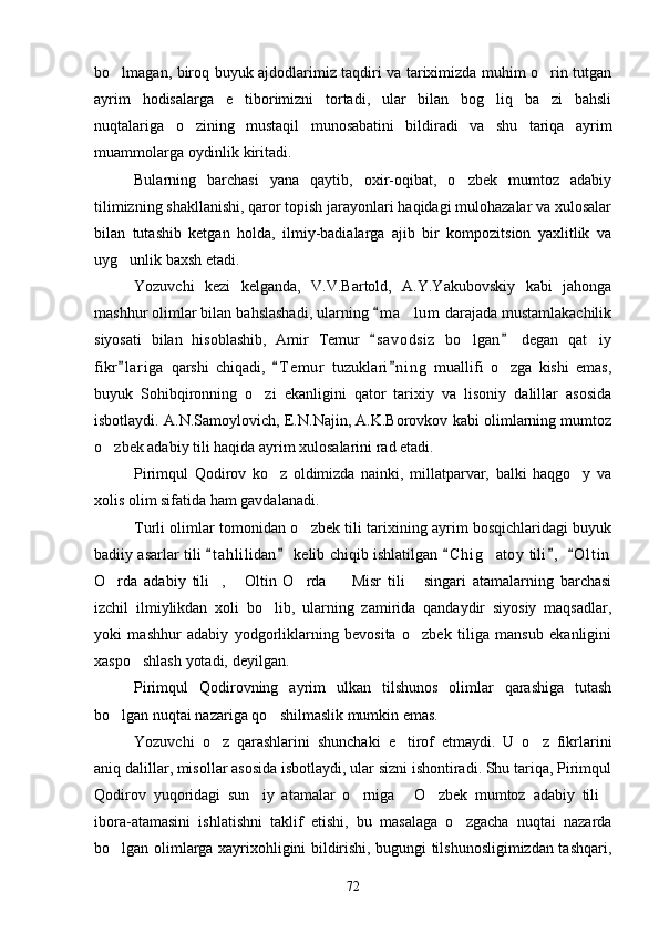 bo lmagan, biroq buyuk ajdodlarimiz taqdiri va tariximizda muhim o rin tutgan 
ayrim   hodisalarga   e tiborimizni   tortadi,   ular   bilan   bog liq   ba zi   bahsli	
  
nuqtalariga   o zining   mustaqil   munosabatini   bildiradi   va   shu   tariqa   ayrim	

muammolarga oydinlik kiritadi. 
Bularning   barchasi   yana   qaytib,   oxir-oqibat,   o zbek   mumtoz   adabiy	

tilimizning shakllanishi, qaror topish jarayonlari haqidagi mulohazalar va xulosalar
bilan   tutashib   ketgan   holda,   ilmiy-badialarga   ajib   bir   kompozitsion   yaxlitlik   va
uyg unlik baxsh etadi.	

Yozuvchi   kezi   kelganda,   V.V.Bartold,   A.Y.Yakubovskiy   kabi   jahonga
mashhur olimlar bilan bahslashadi, ularning  m a lum  darajada mustamlakachilik	
	
siyosati   bilan   hisoblashib,   Amir   Temur   s a v odsiz   bo lgan   degan   qat iy	
 	 
fikr l ariga   qarshi   chiqadi,   T e m ur   tuzuklari n i ng   muallifi   o zga   kishi   emas,	
  	
buyuk   Sohibqironning   o zi   ekanligini   qator   tarixiy   va   lisoniy   dalillar   asosida	

isbotlaydi. A.N.Samoylovich, E.N.Najin, A.K.Borovkov kabi olimlarning mumtoz
o zbek adabiy tili haqida ayrim xulosalarini rad etadi. 	

Pirimqul   Qodirov   ko z   oldimizda   nainki,   millatparvar,   balki   haqgo y   va	
 
xolis olim sifatida ham gavdalanadi. 
Turli olimlar tomonidan o zbek tili tarixining ayrim bosqichlaridagi buyuk	

badiiy asarlar tili  t a hlilidan  kelib chiqib ishlatilgan  C h i g atoy  tili ,   O l t in	
    	
O rda   adabiy   tili ,   Oltin   O rda     Misr   tili   singari   atamalarning   barchasi	
     
izchil   ilmiylikdan   xoli   bo lib,   ularning   zamirida   qandaydir   siyosiy   maqsadlar,	

yoki   mashhur   adabiy   yodgorliklarning   bevosita   o zbek   tiliga   mansub   ekanligini	

xaspo shlash yotadi, deyilgan. 	

Pirimqul   Qodirovning   ayrim   ulkan   tilshunos   olimlar   qarashiga   tutash
bo lgan nuqtai nazariga qo shilmaslik mumkin emas. 	
 
Yozuvchi   o z   qarashlarini   shunchaki   e tirof   etmaydi.   U   o z   fikrlarini	
  
aniq dalillar, misollar asosida isbotlaydi, ular sizni ishontiradi. Shu tariqa, Pirimqul
Qodirov   yuqoridagi   sun iy   atamalar   o rniga   O zbek   mumtoz   adabiy   tili	
    
ibora-atamasini   ishlatishni   taklif   etishi,   bu   masalaga   o zgacha   nuqtai   nazarda	

bo lgan olimlarga xayrixohligini bildirishi, bugungi tilshunosligimizdan tashqari,	

72 