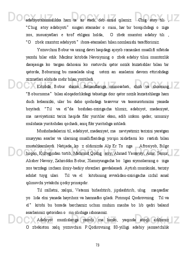adabiyotshunoslikka   ham   ta sir   etadi,   deb   umid   qilamiz.   Chig atoy   tili ,   
C h i g atoy   adabiyoti   singari   atamalar   o rnini,   har   bir   bosqichdagi   o ziga	
 	  
xos,   xususiyatlari   e tirof   etilgani   holda,   O zbek   mumtoz   adabiy   tili ,	
   
O z bek  mumtoz adabiyoti  ibora-atamalari bilan nomlanishi tarafdorimiz. 	
 	
Yozuvchini Bobur va uning davri haqidagi ajoyib romanlari muallifi sifatida
yaxshi   bilar   edik.   Mazkur   kitobda   Navoiyning   o zbek   adabiy   tilini   mumtozlik	

darajasiga   ko targan   dahosini   ko rsatuvchi   qator   nozik   kuzatishlar   bilan   bir	
 
qatorda,   Boburning   bu   masalada   ulug   ustozi   an analarini   davom   ettirishdagi	
 
xizmatlari alohida mehr bilan yoritiladi. 
Kitobda   Bobur   shaxsi,   farzandlariga   munosabati,   shoh   va   shoirning
B o b urnoma  bilan aloqadorlikdagi tabiatiga doir qator nozik kuzatishlarga ham	
 
duch   kelamizki,   ular   bu   daho   qoshidagi   tasavvur   va   taassurotimizni   yanada
boyitadi.   T i l   va   el d a   boshdan-oxirigacha   tilimiz,   adabiyot,   madaniyat,	
 
ma naviyatimiz   tarixi   haqida   fikr   yuritilar   ekan,   adib   imkon   qadar,   umumiy	

mulohaza yuritishdan qochadi, aniq fikr yuritishga intiladi. 
Mushohadalarini til, adabiyot, madaniyat, ma naviyatimiz tarixini yaratgan	

muayyan   asarlar   va   ularning   mualliflaridagi   yorqin   xislatlarni   ko rsatish   bilan	

mustahkamlaydi.   Natijada,   ko z   oldimizda   Alp   Er   To nga     Afrosiyob,   Bilge	
  
hoqon, Kultegindan tortib, Mahmud Qoshg ariy, Ahmad Yassaviy, Amir Temur,	

Alisher Navoiy, Zahiriddin Bobur, Xumoyungacha bo lgan siymolarning o ziga	
 
xos tarzdagi ixcham ilmiy-badiiy obrazlari gavdalanadi. Aytish mumkinki, tarixiy
adolat   tuyg ulari   Til   va   el   kitobining   avvalidan-oxirigacha   izchil   amal	
  
qilinuvchi yetakchi ijodiy prinsipdir.
Til   millatni,   xalqni,   Vatanni   birlashtirib,   jipslashtirib,   ulug   maqsadlar	

yo lida elni yanada hayrihox va hamnafas qiladi. Pirimqul Qodirovning  Til va	
 
el   kitobi   bu   borada   barchamiz   uchun   muhim   manba   bo lib   qadri   baland
	
asarlarimiz qatoridan o rin olishiga ishonamiz.	

Adabiyot   muxlislariga   yaxshi   ma lumki,   yaqinda   atoqli   adibimiz	

O zbekiston   xalq   yozuvchisi   P.Qodirovning   80-yilligi   adabiy   jamoatchilik	

73 