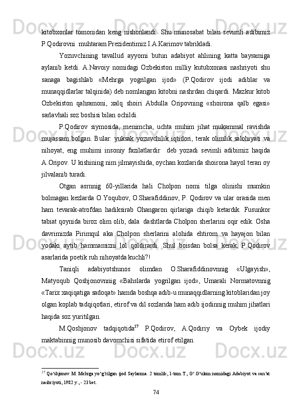 kitobxonlar   tomonidan   keng   nishonlandi.   Shu   munosabat   bilan   sevimli   adibimiz
P.Qodirovni  muhtaram Prezidentimiz I.A.Karimov tabrikladi .
Yozuvchining   tavallud   ayyomi   butun   adabiyot   ahlining   katta   bayramiga
aylanib   ketdi.   A.Navoiy   nomidagi   Ozbekiston   milliy   kutubxonasi   nashriyoti   shu
sanaga   bagishlab   «Mehrga   yogrilgan   ijod»	
     (P.Qodirov   ijodi   adiblar   va
munaqqidlarlar talqinida) deb nomlangan kitobni nashrdan chiqardi. Mazkur kitob
Ozbekiston   qahramoni,   xalq   shoiri   Abdulla   Oripovning   «shoirona   qalb   egasi»	

sarlavhali soz boshisi bilan ochildi. 	

P.Qodirov   siymosida,   menimcha,   uchta   muhim   jihat   mukammal   ravishda
mujassam   bolgan.   Bular:   yuksak   yozuvchilik   iqtidori,   terak   olimlik   salohiyati   va

nihoyat,   eng   muhimi   insoniy   fazilatlardir     deb   yozadi   sevimli   adibimiz   haqida	

A.Oripov. U kishining nim jilmayishida, oychan kozlarida shoirona hayol teran oy
  
jilvalanib turadi.
Otgan   asrnnig   60-yillarida   hali   Cholpon   nomi   tilga   olinishi   mumkin	
 
bolmagan kezlarda O.Yoqubov, O.Sharafiddinov, P. Qodirov va ular orasida men	

ham   tevarak-atrofdan   hadiksirab   Ohangaron   qirlariga   chiqib   ketardik.   Fusunkor
tabiat qoynida biroz olim olib, dala  dashtlarda Cholpon sherlarini oqir edik. Osha	
     
davrimizda   Pirimqul   aka   Cholpon   sherlarini   alohida   ehtirom   va   hayajon   bilan	
 
yodaki   aytib   hammamizni   lol   qoldirardi.   Shul   boisdan   bolsa   kerak,   P.Qodirov	

asarlarida poetik ruh nihoyatda kuchli?!
Taniqli   adabiyotshunos   olimdan   O.Sharafiddinovnnig   «Ulgayish»,	

Matyoqub   Qoshjonovnnig   «Bahslarda   yogrilgan   ijod»,   Umarali   Normatovnnig	
  
«Tarix xaqiqatiga sadoqat» hamda boshqa adib-u munaqqidlarning kitoblaridan joy
olgan koplab tadqiqotlari, etirof va dil sozlarida ham adib ijodinnig muhim jihatlari	
  
haqida soz yuritilgan.

M.Qoshjonov   tadqiqotida	
 27
  P.Qodirov,   A.Qodiriy   va   Oybek   ijodiy
maktabinnig munosib davomchisi sifatida etirof etilgan.	

27
  Qo‘shjonov M. Mehrga yo‘g‘rilgan ijod Saylanma. 2 tomlik, 1-tom.T., G‘.G‘ulom nomidagi Adabiyot va san’at
nashriyoti, 1982 y., - 23 bet.
74 