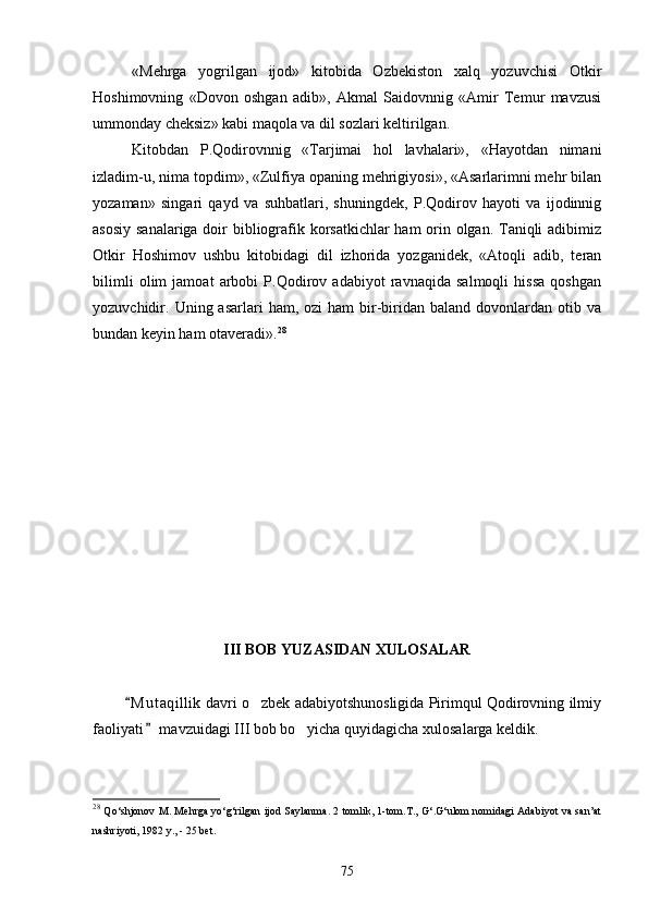 «Mehrga   yogrilgan   ijod»   kitobida   Ozbekiston   xalq   yozuvchisi   Otkir   
Hoshimovning   «Dovon   oshgan   adib»,   Akmal   Saidovnnig   «Amir   Temur   mavzusi
ummonday cheksiz» kabi maqola va dil sozlari keltirilgan.	

Kitobdan   P.Qodirovnnig   «Tarjimai   hol   lavhalari»,   «Hayotdan   nimani
izladim-u, nima topdim», «Zulfiya opaning mehrigiyosi», «Asarlarimni mehr bilan
yozaman»   singari   qayd   va   suhbatlari,   shuningdek,   P.Qodirov   hayoti   va   ijodinnig
asosiy sanalariga doir bibliografik korsatkichlar ham orin olgan. Taniqli adibimiz	
 
Otkir   Hoshimov   ushbu   kitobidagi   dil   izhorida   yozganidek,   «Atoqli   adib,   teran	

bilimli   olim   jamoat   arbobi   P.Qodirov   adabiyot   ravnaqida   salmoqli   hissa   qoshgan	

yozuvchidir.  Uning  asarlari   ham,  ozi   ham   bir-biridan  baland   dovonlardan   otib  va	
 
bundan keyin ham otaveradi».	
 28
III BOB YUZASIDAN XULOSALAR
         M u t aqillik  davri o zbek adabiyotshunosligida Pirimqul Qodirovning ilmiy	
	
faoliyati  mavzuidagi III bob bo yicha quyidagicha xulosalarga keldik.	
	
28
  Qo‘shjonov M. Mehrga yo‘g‘rilgan ijod Saylanma. 2 tomlik, 1-tom.T., G‘.G‘ulom nomidagi Adabiyot va san’at
nashriyoti, 1982 y., - 25 bet.
75 