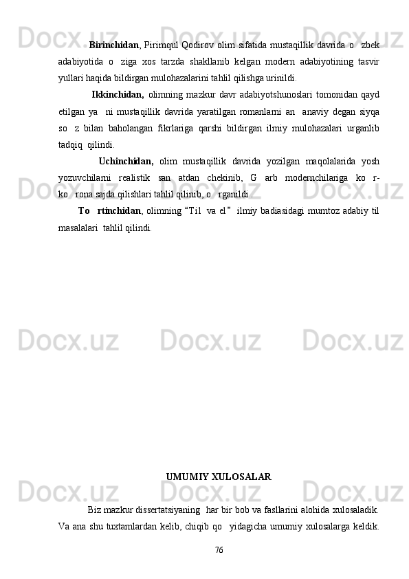                   Birinchidan ,  Pirimqul   Qodirov  olim  sifatida  mustaqillik   davrida  o zbek
adabiyotida   o ziga   xos   tarzda   shakllanib   kelgan   modern   adabiyotining   tasvir	

yullari haqida bildirgan mulohazalarini tahlil qilishga urinildi.
                  Ikkinchidan,   olimning   mazkur   davr   adabiyotshunoslari   tomonidan   qayd
etilgan   ya ni   mustaqillik   davrida   yaratilgan   romanlarni   an anaviy   degan   siyqa	
 
so z   bilan   baholangan   fikrlariga   qarshi   bildirgan   ilmiy   mulohazalari   urganlib	

tadqiq  qilindi.
              Uchinchidan,   olim   mustaqillik   davrida   yozilgan   maqolalarida   yosh
yozuvchilarni   realistik   san atdan   chekinib,   G arb   modernchilariga   ko r-	
  
ko rona sajda qilishlari tahlil qilinib, o rganildi .	
 
           To rtinchidan	
 , olimning  T i l  va el  ilmiy badiasidagi  mumtoz adabiy til	 
masalalari  tahlil qilindi.
UMUMIY XULOSALAR
               Biz mazkur dissertatsiyaning  har bir bob va fasllarini alohida xulosaladik.
Va ana shu tuxtamlardan kelib, chiqib qo yidagicha umumiy xulosalarga keldik.	

76 