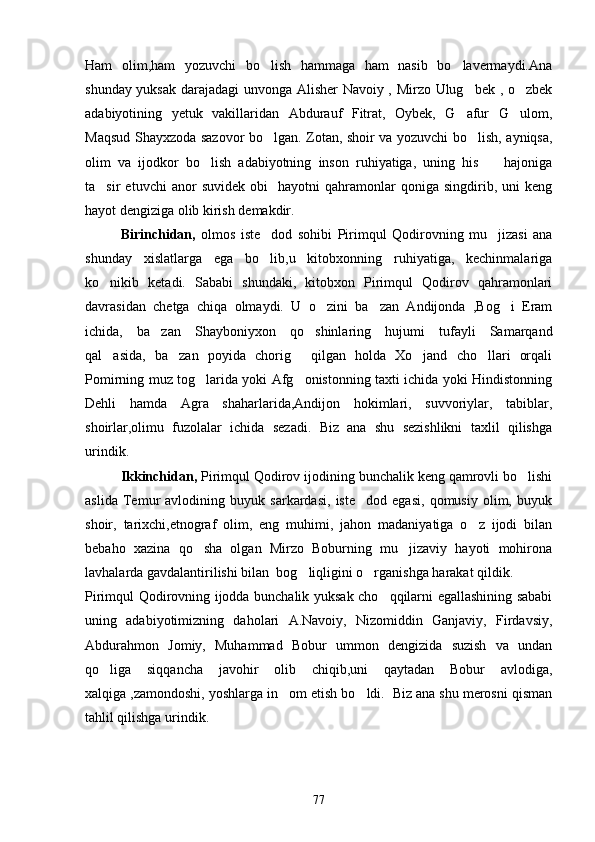 Ham   olim,ham   yozuvchi   bo lish   hammaga   ham   nasib   bo lavermaydi.Ana 
shunday yuksak darajadagi unvonga Alisher  Navoiy , Mirzo Ulug bek , o zbek	
 
adabiyotining   yetuk   vakillaridan   Abdurauf   Fitrat,   Oybek,   G afur   G ulom,
 
Maqsud Shayxzoda sazovor bo lgan. Zotan, shoir va yozuvchi bo lish, ayniqsa,	
 
olim   va   ijodkor   bo lish   adabiyotning   inson   ruhiyatiga,   uning   his     hajoniga	
 
ta sir   etuvchi   anor   suvidek   obi     hayotni   qahramonlar   qoniga  singdirib,   uni   keng	

hayot dengiziga olib kirish demakdir. 
         Birinchidan,   olmos   iste dod   sohibi   Pirimqul   Qodirovning   mu jizasi   ana	
 
shunday   xislatlarga   ega   bo lib,u   kitobxonning   ruhiyatiga,   kechinmalariga

ko nikib   ketadi.   Sababi   shundaki,   kitobxon   Pirimqul   Qodirov   qahramonlari	

davrasidan   chetga   chiqa   olmaydi.   U   o zini   ba zan   Andijonda   ,Bog i   Eram	
  
ichida,   ba zan   Shayboniyxon   qo shinlaring   hujumi   tufayli   Samarqand	
 
qal asida,   ba zan   poyida   chorig   qilgan   holda   Xo jand   cho llari   orqali	
    
Pomirning muz tog larida yoki Afg onistonning taxti ichida yoki Hindistonning	
 
Dehli   hamda   Agra   shaharlarida,Andijon   hokimlari,   suvvoriylar,   tabiblar,
shoirlar,olimu   fuzolalar   ichida   sezadi.   Biz   ana   shu   sezishlikni   taxlil   qilishga
urindik.
Ikkinchidan,  Pirimqul Qodirov ijodining bunchalik keng qamrovli bo lishi	

aslida   Temur   avlodining   buyuk   sarkardasi,   iste dod   egasi,   qomusiy   olim,   buyuk	

shoir,   tarixchi,etnograf   olim,   eng   muhimi,   jahon   madaniyatiga   o z   ijodi   bilan	

bebaho   xazina   qo sha   olgan   Mirzo   Boburning   mu jizaviy   hayoti   mohirona	
 
lavhalarda gavdalantirilishi bilan  bog liqligini o rganishga harakat qildik.	
 
Pirimqul Qodirovning ijodda bunchalik yuksak cho qqilarni egallashining sababi	

uning   adabiyotimizning   daholari   A.Navoiy,   Nizomiddin   Ganjaviy,   Firdavsiy,
Abdurahmon   Jomiy,   Muhammad   Bobur   ummon   dengizida   suzish   va   undan
qo liga   siqqancha   javohir   olib   chiqib,uni   qaytadan   Bobur   avlodiga,	

xalqiga ,zamondoshi, yoshlarga in om etish bo ldi.  Biz ana shu merosni qisman	
 
tahlil qilishga urindik.
77 