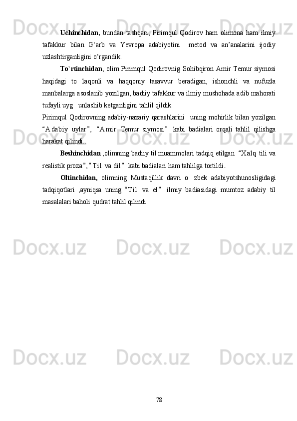      Uchinchidan,   bundan   tashqari,   Pirimqul   Qodirov   ham   olimona   ham   ilmiy
tafakkur   bilan   G‘arb   va   Yevropa   adabiyotini     metod   va   an’analarini   ijodiy
uzlashtirganligini o‘rgandik.
      To`rtinchidan , оlim Pirimqul Qodirovnig Sohibqiron Amir Temur siymosi
haqidagi   to laqonli   va   haqqoniy   tasavvur   beradigan,   ishonchli   va   nufuzla
manbalarga asoslanib yozilgan, badiiy tafakkur va ilmiy mushohada adib mahorati
tufayli uyg unlashib ketganligini tahlil qildik.

Pirimqul   Qodirovning   adabiy-nazariy   qarashlarini     uning   mohirlik   bilan   yozilgan
A d a biy   uylar ,   A m i r   Temur   siymosi   kabi   badialari   orqali   tahlil   qilishga	
   
harakat qilindi..
       Beshinchidan  ,olimning badiiy til muammolari tadqiq etilgan   X a l q  tili va	

realistik proza , T i l  va dil  kabi badialari ham tahlilga tortildi..	
  
        Oltinchidan,   olimning   Mustaqillik   davri   o zbek   adabiyotshunosligidagi	

tadqiqotlari   ,ayniqsa   uning   T i l   va   el   ilmiy   badiasidagi   mumtoz   adabiy   til	
 
masalalari baholi qudrat tahlil qilindi.
        
         
        
78 
