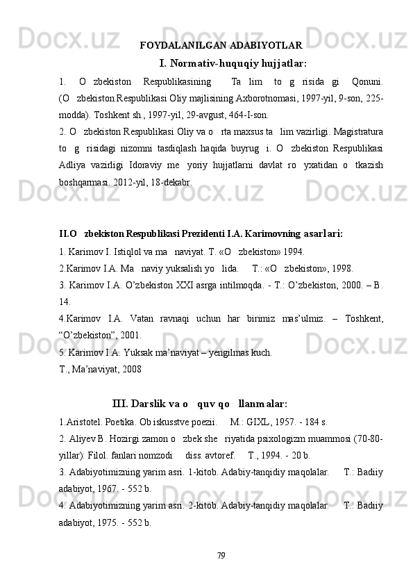 FOYDALANILGAN ADABIYOTLAR
I.  Normativ-huquqiy hujjatlar:
1.   O zbekiston   Respublikasining   Ta lim   to g risida gi   Qonuni.     
(O zbekiston Respublikasi Oliy majlisining Axborotnomasi, 1997-yil, 9-son, 225-	

modda). Toshkent sh., 1997-yil, 29-avgust, 464-I-son.
2. O zbekiston Respublikasi Oliy va o rta maxsus ta lim vazirligi. Magistratura
  
to g risidagi   nizomni   tasdiqlash   haqida   buyrug i.   O zbekiston   Respublikasi	
   
Adliya   vazirligi   Idoraviy   me yoriy   hujjatlarni   davlat   ro yxatidan   o tkazish	
  
boshqarmasi. 2012-yil, 18-dekabr.
II.O zbekiston Respublikasi Prezidenti I.A. Karimovning 	
 asarlari :
1. Karimov I. Istiqlol va ma naviyat. T. «O zbekiston» 1994. 	
 
2. Karimov I.A. Ma naviy yuksalish yo lida.   T.: «O zbekiston», 1998.	
   
3. Kаrimov I.А. O’zbеkiston ХХI аsrgа intilmoqdа. - T.: O’zbеkiston, 2000. – B.
14.
4.Karimov   I.A.   Vatan   ravnaqi   uchun   har   birimiz   mas’ulmiz.   –   Toshkent,
“O’zbekiston”, 2001.
5. Karimov I.A. Yuksak ma’naviyat – yengilmas kuch. 
T., Ma’naviyat, 2008
                       III. Darslik va o quv qo llanmalar:	
 
1. Aristotel. Poetika. Ob iskusstve poezii.   M.: GIXL, 1957. - 184 s. 	

2. Aliyev B. Hozirgi zamon o zbek she riyatida psixologizm muammosi (70-80-	
 
yillar): Filol. fanlari nomzodi   diss. avtoref.   T., 1994. - 20 b.
 
3. Adabiyotimizning yarim asri. 1-kitob. Adabiy-tanqidiy maqolalar.   T.: Badiiy	

adabiyot, 1967. - 552 b. 
4. Adabiyotimizning yarim asri. 2-kitob. Adabiy-tanqidiy maqolalar.   T.: Badiiy

adabiyot, 1975. - 552 b. 
79 