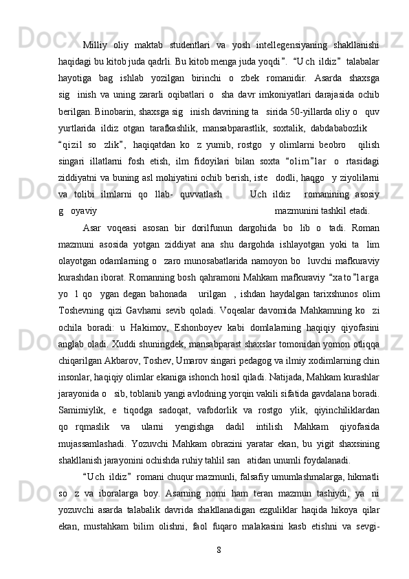Milliy   oliy   maktab   studentlari   va   yosh   intellegensiyaning   shakllanishi
haqidagi bu kitob juda qadrli. Bu kitob menga juda yoqdi .   U c h  ildiz  talabalar  
hayotiga   bag ishlab   yozilgan   birinchi   o zbek   romanidir.   Asarda   shaxsga	
 
sig inish   va   uning   zararli   oqibatlari   o sha   davr   imkoniyatlari   darajasida   ochib	
 
berilgan. Binobarin, shaxsga sig inish davrining ta sirida 50-yillarda oliy o quv	
  
yurtlarida   ildiz   otgan   tarafkashlik,   mansabparastlik,   soxtalik,   dabdababozlik  	

q i zil   so zlik ,   haqiqatdan   ko z   yumib,   rostgo y   olimlarni   beobro   qilish	
 	   
singari   illatlarni   fosh   etish,   ilm   fidoyilari   bilan   soxta   o l i m l a r   o rtasidagi	
 	
ziddiyatni va buning asl mohiyatini ochib berish, iste dodli, haqgo y ziyolilarni	
 
va   tolibi   ilmlarni   qo llab-   quvvatlash     Uch   ildiz   romanining   asosiy	
   
g oyaviy                                                                          mazmunini tashkil etadi.	

Asar   voqeasi   asosan   bir   dorilfunun   dargohida   bo lib   o tadi.   Roman	
 
mazmuni   asosida   yotgan   ziddiyat   ana   shu   dargohda   ishlayotgan   yoki   ta lim	

olayotgan  odamlarning  o zaro  munosabatlarida   namoyon  bo luvchi  mafkuraviy	
 
kurashdan  iborat. Romanning bosh qahramoni  Mahkam  mafkuraviy  x a t o l a r ga	
 
yo l   qo ygan   degan   bahonada   urilgan ,   ishdan   haydalgan   tarixshunos   olim	
   
Toshevning   qizi   Gavharni   sevib   qoladi.   Voqealar   davomida   Mahkamning   ko zi	

ochila   boradi:   u   Hakimov,   Eshonboyev   kabi   domlalarning   haqiqiy   qiyofasini
anglab oladi. Xuddi shuningdek, mansabparast shaxslar tomonidan yomon otliqqa
chiqarilgan Akbarov, Toshev, Umarov singari pedagog va ilmiy xodimlarning chin
insonlar, haqiqiy olimlar ekaniga ishonch hosil qiladi. Natijada, Mahkam kurashlar
jarayonida o sib, toblanib yangi avlodning yorqin vakili sifatida gavdalana boradi.	

Samimiylik,   e tiqodga   sadoqat,   vafodorlik   va   rostgo ylik,   qiyinchiliklardan	
 
qo rqmaslik   va   ularni   yengishga   dadil   intilish   Mahkam   qiyofasida	

mujassamlashadi.   Yozuvchi   Mahkam   obrazini   yaratar   ekan,   bu   yigit   shaxsining
shakllanish jarayonini ochishda ruhiy tahlil san atidan unumli foydalanadi.	

U c h  ildiz  romani chuqur mazmunli, falsafiy umumlashmalarga, hikmatli	
 
so z   va   iboralarga   boy.   Asarning   nomi   ham   teran   mazmun   tashiydi,   ya ni	
 
yozuvchi   asarda   talabalik   davrida   shakllanadigan   ezguliklar   haqida   hikoya   qilar
ekan,   mustahkam   bilim   olishni,   faol   fuqaro   malakasini   kasb   etishni   va   sevgi-
8 