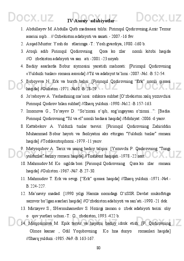                                        IV  Asosiy  adabiyotlar
1. Abdullayev M. Abdulla Qutb madrasasi tolibi: Pirimqul Qodirovning Amir Temur
asarini oqib... // Ozbekiston adabiyoti va sanati.- 2007.-16 fev.	
   
2. Asqad Muxtor. Yosh do stlarimga.-T.: Yosh gvardiya, 1980.-160 b.	

3. Atoqli   adib   Pirimqul   Qodirovning   Qora   ko zlar   nomli   kitobi   haqida	
  
//O zbekiston adabiyoti va san ati.-2001.-23 noyab.	
 
4. Badiiy   asarlarda   Bobur   siymosini   yaratish   mahorati:   [Pirimqul   Qodirovning
«Yulduzli tunlar» romani asosida] //Til va adabiyot ta’limi.-2007.-№1.-B.52-54.
5. Boboyeva   N.   Erk   va   burch   bahsi:   [Pirimqul   Qodirovning   “Erk”   nomli   qissasi
haqida] //Guliston.-1971.-№10.-B.28-29.
6. Jo‘raboyev A. Yashashning ma’nosi: oshkora suhbat [O‘zbekiston xalq yozuvchisi
Pirimqul Qodirov bilan suhbat] //Sharq yulduzi.-1990.-№12.-B.157-163.
7. Imomova   G.,   To‘rayev   D.   “So‘zimni   o‘qib,   sog‘ingaysan   o‘zimni...”:   [Badia.
Pirimqul Qodirovning  Til va el  nomli badiasi haqida] //Mohiyat.-2006.-6 yanv.	
 
8. Kattabekov   A.   Yulduzli   tunlar   tasviri:   [Pirimqul   Qodirovning   Zahiriddin
Muhammad   Bobur   hayoti   va   faoliyatini   aks   ettirgan   Yulduzli   tunlar   romani	
 
haqida] //Toshkentoqshomi.-1979.-11 yanv.
9. Matyoqubov   A.   Tarix   va   uning   badiiy   talqini:   [Yozuvchi   P.   Qodirovning   Tungi	

yulduzlar  tarixiy romani haqida] //Toshkent haqiqati.-1978.-22 sent.	

10.  Mahmudov M. Ko ngilda bori: [Pirimqul Qodirovning  Qora ko zlar  romani	
   
haqida] //Guliston.-1967.-№7.-B.27-30.
11.   Mahmudov   T.   Erk   va   sevgi.   [“Erk”   qissasi   haqida]   //Sharq   yulduzi.-1971.-№4.-
B.224-227.
12.   Ma’naviy   madad:   [1990   yilgi   Hamza   nomidagi   O‘zSSR   Davlat   mukofotiga
sazovor bo‘lgan asarlari haqida] //O‘zbekiston adabiyoti va san’ati.-1990.-21 dek.
13.   Mirzayev   S.,   SHermuhamedov   S.   Hozirgi   zamon   o zbek   adabiyoti   tarixi:   oliy	

o quv yurtlari uchun.-T.: O zbekiston, 1993.-422 b.	
 
14.   Mirqosimova   M.   Epik   tasvir   va   hayotni   badiiy   idrok   etish:   [P.   Qodirovning
Olmos   kamar ,   Odil   Yoqubovning   Ko hna   dunyo   romanlari   haqida]
    
//Sharq yulduzi.-1985.-№9.-B.163-167.
80 