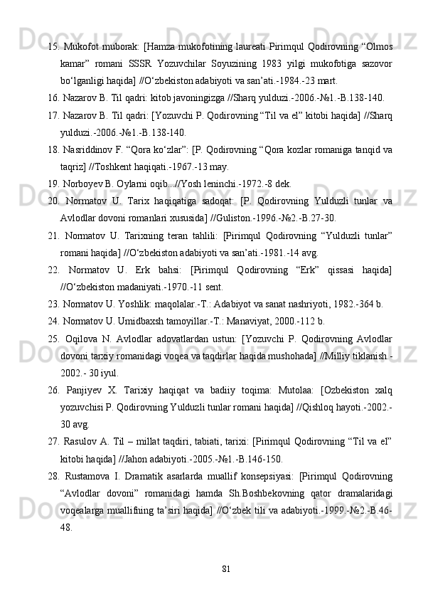 15.   Mukofot muborak:  [Hamza mukofotining laureati  Pirimqul Qodirovning “Olmos
kamar”   romani   SSSR   Yozuvchilar   Soyuzining   1983   yilgi   mukofotiga   sazovor
bo‘lganligi haqida] //O‘zbekiston adabiyoti va san’ati.-1984.-23 mart.
16.  Nazarov B. Til qadri: kitob javoningizga //Sharq yulduzi.-2006.-№1.-B.138-140.
17.  Nazarov B. Til qadri: [Yozuvchi P. Qodirovning “Til va el” kitobi haqida] //Sharq
yulduzi.-2006.-№1.-B.138-140.
18.  Nasriddinov F. “Qora ko‘zlar”: [P. Qodirovning “Qora kozlar romaniga tanqid va 
taqriz] //Toshkent haqiqati.-1967.-13 may.
19.  Norboyev B. Oylarni oqib...//Yosh leninchi.-1972.-8 dek.	
   
20.   Normatov   U.   Tarix   haqiqatiga   sadoqat:   [P.   Qodirovning   Yulduzli   tunlar   va	
 
Avlodlar dovoni romanlari xususida] //Guliston.-1996.-№2.-B.27-30.	
 
21.   Normatov   U.   Tarixning   teran   tahlili:   [Pirimqul   Qodirovning   “Yulduzli   tunlar”
romani haqida] //O‘zbekiston adabiyoti va san’ati.-1981.-14 avg.
22.   Normatov   U.   Erk   bahsi:   [Pirimqul   Qodirovning   “Erk”   qissasi   haqida]
//O‘zbekiston madaniyati.-1970.-11 sent.
23.  Normatov U. Yoshlik: maqolalar.-T.: Adabiyot va sanat nashriyoti, 1982.-364 b.	

24.  Normatov U. Umidbaxsh tamoyillar.-T.: Manaviyat, 2000.-112 b.	

25.   Oqilova   N.   Avlodlar   adovatlardan   ustun:   [Yozuvchi   P.   Qodirovning   Avlodlar	

dovoni tarxiy romanidagi voqea va taqdirlar haqida mushohada] //Milliy tiklanish.-	

2002.- 30 iyul.
26.   Panjiyev   X.   Tarixiy   haqiqat   va   badiiy   toqima:   Mutolaa:   [Ozbekiston   xalq	
 
yozuvchisi P. Qodirovning Yulduzli tunlar romani haqida] //Qishloq hayoti.-2002.-	
 
30 avg.
27.   Rasulov A. Til  – millat taqdiri, tabiati, tarixi: [Pirimqul Qodirovning “Til va el”
kitobi haqida] //Jahon adabiyoti.-2005.-№1.-B.146-150.
28.   Rustamova   I.   Dramatik   asarlarda   muallif   konsepsiyasi:   [Pirimqul   Qodirovning
“Avlodlar   dovoni”   romanidagi   hamda   Sh.Boshbekovning   qator   dramalaridagi
voqealarga muallifning ta’siri haqida] //O‘zbek tili va adabiyoti.-1999.-№2.-B.46-
48.
81 