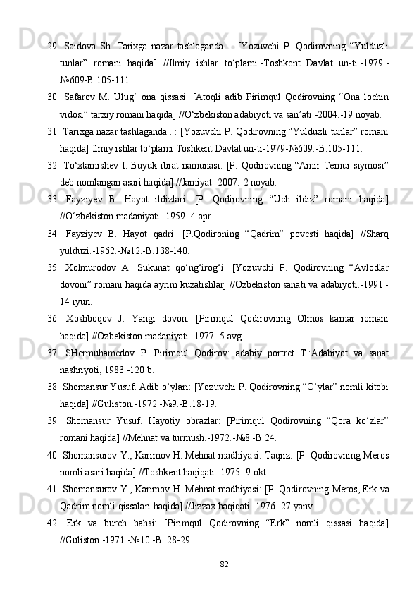 29.   Saidova   Sh.   Tarixga   nazar   tashlaganda...:   [Yozuvchi   P.   Qodirovning   “Yulduzli
tunlar”   romani   haqida]   //Ilmiy   ishlar   to‘plami.-Toshkent   Davlat   un-ti.-1979.-
№609-B.105-111.
30.   Safarov   M.   Ulug‘   ona   qissasi:   [Atoqli   adib   Pirimqul   Qodirovning   “Ona   lochin
vidosi” tarxiy romani haqida] //O‘zbekiston adabiyoti va san’ati.-2004.-19 noyab.
31.  Tarixga nazar tashlaganda...: [Yozuvchi P. Qodirovning “Yulduzli tunlar” romani
haqida] Ilmiy ishlar to‘plami Toshkent Davlat un-ti-1979-№609.-B.105-111.
32.   To‘xtamishev   I.   Buyuk  ibrat   namunasi:   [P.   Qodirovning   “Amir   Temur   siymosi”
deb nomlangan asari haqida] //Jamiyat.-2007.-2 noyab.
33.   Fayziyev   B.   Hayot   ildizlari:   [P.   Qodirovning   “Uch   ildiz”   romani   haqida]
//O‘zbekiston madaniyati.-1959.-4 apr.
34.   Fayziyev   B.   Hayot   qadri:   [P.Qodironing   “Qadrim”   povesti   haqida]   //Sharq
yulduzi.-1962.-№12.-B.138-140.
35.   Xolmurodov   A.   Sukunat   qo‘ng‘irog‘i:   [Yozuvchi   P.   Qodirovning   “Avlodlar
dovoni” romani haqida ayrim kuzatishlar] //Ozbekiston sanati va adabiyoti.-1991.- 
14 iyun.
36.   Xoshboqov   J.   Yangi   dovon:   [Pirimqul   Qodirovning   Olmos   kamar   romani	
  
haqida] //Ozbekiston madaniyati.-1977.-5 avg.	

37.   SHermuhamedov   P.   Pirimqul   Qodirov:   adabiy   portret   T.:Adabiyot   va   sanat	

nashriyoti, 1983.-120 b.
38.  Shomansur Yusuf. Adib o‘ylari: [Yozuvchi P. Qodirovning “O‘ylar” nomli kitobi
haqida] //Guliston.-1972.-№9.-B.18-19.
39.   Shomansur   Yusuf.   Hayotiy   obrazlar:   [Pirimqul   Qodirovning   “Qora   ko‘zlar”
romani haqida] //Mehnat va turmush.-1972.-№8.-B.24.
40.  Shomansurov Y., Karimov H. Mehnat madhiyasi: Taqriz: [P. Qodirovning Meros	
 
nomli asari haqida] //Toshkent haqiqati.-1975.-9 okt.
41.   Shomansurov   Y .,  Karimov   H .  Mehnat   madhiyasi : [ P .  Qodirovning  	
 Meros , 	  Erk  	 va
Qadrim  	
 nomli   qissalari   haqida ] // Jizzax   haqiqati .-1976.-27  yanv .
42.   Erk   va   burch   bahsi:   [Pirimqul   Qodirovning   “Erk”   nomli   qissasi   haqida]
//Guliston.-1971.-№10.-B. 28-29.
82 