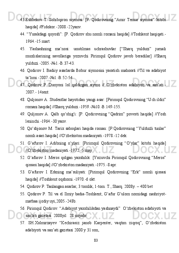 43. Eshbekov   T.   Sohibqiron   siymosi:   [P.   Qodirovning   “Amir   Temur   siymosi”   kitobi
haqida] //Fidokor.-2008.-22yanv.
44.  “Yurakdagi quyosh”: [P. Qodirov shu nomli romani haqida] //Toshkent haqiqati.-
1964.-15 mart.
45.   Yashashning   ma’nosi:   unutilmas   uchrashuvlar   [“Sharq   yulduzi”   jurnali
muxlislarining   savollariga   yozuvchi   Pirimqul   Qodirov   javob   beradilar]   //Sharq
yulduzi.-2005.-№1.-B.37-43.
46.   Qodirov  I.  Badiiy   asarlarda   Bobur   siymosini   yaratish   mahorati   //Til   va   adabiyot
ta’limi.-2007.-№1.-B.52-54.
47.   Qodirov   P.   Dunyoni   lol   qoldirgan   siymo   //   O‘zbekiston   adabiyoti   va   san’ati.-
2007.- 14sent.
48.   Quljonov A. Studentlar hayotidan yangi asar: [Pirimqul Qodirovning “Uch ildiz”
romani haqida] //Sharq yulduzi.-1959.-№10.-B.149-155.
49.   Quljonov   A.   Qalb   qo‘shig‘i:   [P.   Qodirovning   “Qadrim”   povesti   haqida]   //Yosh
leninchi.-1964.-30 yanv.
50.   Qo‘shjonov   M.   Tarix   saboqlari   haqida   roman:   [P.Qodirovning   “Yulduzli   tunlar”
nomli asari haqida] //O‘zbekiston madaniyati.-1978.-12 dek.
51.   G‘afurov   I.   Adibning   o‘ylari:   [Pirimqul   Qodirovning   “O‘ylar”   kitobi   haqida]
//O‘zbekiston madaniyati.-1972.-5 may.
52.   G‘afurov   I.   Meros   qolgan   yaxshilik:   [Yozuvchi   Pirimqul   Qodirovning   “Meros”
qissasi haqida] //O‘zbekiston madaniyati.-1975.-8 apr.
53.   G‘afurov   I.   Erkning   ma’suliyati:   [Pirimqul   Qodirovning   “Erk”   nomli   qissasi
haqida] //Toshkent oqshomi.-1970.-6 okt.
54.   Qodirov P. Tanlangan asarlar, 3 tomlik, 1-tom. T., Sharq. 2008y. – 400 bet
55.   Qodirov   P.   Til   va   el   Ilmiy   badia-Toshkent;   G‘afur   G‘ulom   nomidagi   nashriyot-
matbaa ijodiy uyi,2005.-248b.
56.   Pirimqul Qodirov: “Adabiyot yaxshilikdan yashnaydi”   O‘zbekiston adabiyoti va
san’ati gazetasi  2008yil   28 noyabr
57.   SH.Xolmirzayev   “Kechirasiz   janob   Karpenter,   vaqtim   ziqroq”,   O‘zbekiston
adabiyoti va san’ati gazetasi 2000 y 31 son,
83 