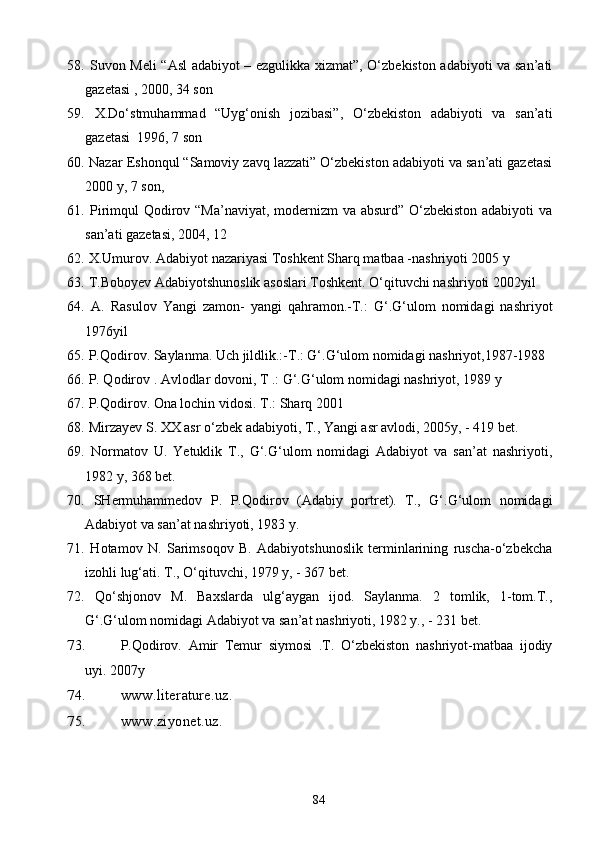 58.   Suvon Meli “Asl adabiyot – ezgulikka xizmat”, O‘zbekiston adabiyoti va san’ati
gazetasi , 2000, 34 son
59.   X.Do‘stmuhammad   “Uyg‘onish   jozibasi”,   O‘zbekiston   adabiyoti   va   san’ati
gazetasi  1996, 7 son
60.   Nazar Eshonqul “Samoviy zavq lazzati” O‘zbekiston adabiyoti va san’ati gazetasi
2000 y, 7 son, 
61.   Pirimqul Qodirov “Ma’naviyat,  modernizm va absurd” O‘zbekiston adabiyoti va
san’ati gazetasi, 2004, 12
62.  X.Umurov. Adabiyot nazariyasi Toshkent Sharq matbaa -nashriyoti 2005 y
63.  T.Boboyev Adabiyotshunoslik asoslari Toshkent. O‘qituvchi nashriyoti 2002yil
64.   A.   Rasulov   Yangi   zamon-   yangi   qahramon.-T.:   G‘.G‘ulom   nomidagi   nashriyot
1976yil
65.  P.Qodirov. Saylanma. Uch jildlik.:-T.: G‘.G‘ulom nomidagi nashriyot,1987-1988
66.  P. Qodirov . Avlodlar dovoni, T .: G‘.G‘ulom nomidagi nashriyot, 1989 y
67.   P.Qodirov. Ona lochin vidosi.  T.: Sharq 2001  
68.  Mirzayev S. XX asr o‘zbek adabiyoti, T., Yangi asr avlodi, 2005y, - 419 bet.
69.   Normatov   U.   Yetuklik   T.,   G‘.G‘ulom   nomidagi   Adabiyot   va   san’at   nashriyoti,
1982 y, 368 bet.
70.   SHermuhammedov   P.   P.Qodirov   (Adabiy   portret).   T.,   G‘.G‘ulom   nomidagi
Adabiyot va san’at nashriyoti, 1983 y.
71.   Hotamov   N.   Sarimsoqov   B.   Adabiyotshunoslik   terminlarining   ruscha-o‘zbekcha
izohli lug‘ati. T., O‘qituvchi, 1979 y, - 367 bet. 
72.   Qo‘shjonov   M.   Baxslarda   ulg‘aygan   ijod.   Saylanma.   2   tomlik,   1-tom.T.,
G‘.G‘ulom nomidagi Adabiyot va san’at nashriyoti, 1982 y., - 231 bet.
73. P.Qodirov.   Amir   Temur   siymosi   .T.   O‘zbekiston   nashriyot-matbaa   ijodiy
uyi. 2007y
74. www.literature.uz .
75. www.ziyonet.uz .
     
84 