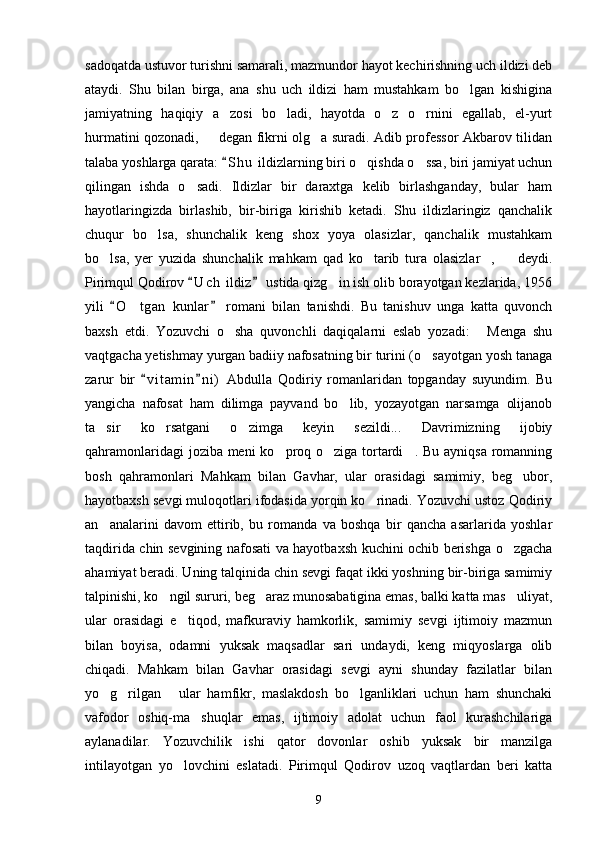 sadoqatda ustuvor turishni samarali, mazmundor hayot kechirishning uch ildizi deb
ataydi.   Shu   bilan   birga,   ana   shu   uch   ildizi   ham   mustahkam   bo lgan   kishigina
jamiyatning   haqiqiy   a zosi   bo ladi,   hayotda   o z   o rnini   egallab,   el-yurt	
   
hurmatini qozonadi,   degan fikrni olg a suradi. Adib professor Akbarov tilidan	
 
talaba yoshlarga qarata:  S h u  ildizlarning biri o qishda o ssa, biri jamiyat uchun	
	 
qilingan   ishda   o sadi.   Ildizlar   bir   daraxtga   kelib   birlashganday,   bular   ham	

hayotlaringizda   birlashib,   bir-biriga   kirishib   ketadi.   Shu   ildizlaringiz   qanchalik
chuqur   bo lsa,   shunchalik   keng   shox   yoya   olasizlar,   qanchalik   mustahkam	

bo lsa,   yer   yuzida   shunchalik   mahkam   qad   ko tarib   tura   olasizlar ,     deydi.	
   
Pirimqul Qodirov  U c h  ildiz  ustida qizg in ish olib borayotgan kezlarida, 1956	
 	
yili   O t gan   kunlar   romani   bilan   tanishdi.   Bu   tanishuv   unga   katta   quvonch	
 	
baxsh   etdi.   Yozuvchi   o sha   quvonchli   daqiqalarni   eslab   yozadi:   Menga   shu	
 
vaqtgacha yetishmay yurgan badiiy nafosatning bir turini (o sayotgan yosh tanaga	

zarur   bir   v i t amin n i )   Abdulla   Qodiriy   romanlaridan   topganday   suyundim.   Bu	
 
yangicha   nafosat   ham   dilimga   payvand   bo lib,   yozayotgan   narsamga   olijanob	

ta sir   ko rsatgani   o zimga   keyin   sezildi...   Davrimizning   ijobiy	
  
qahramonlaridagi  joziba meni  ko proq o ziga tortardi . Bu ayniqsa romanning	
  
bosh   qahramonlari   Mahkam   bilan   Gavhar,   ular   orasidagi   samimiy,   beg ubor,	

hayotbaxsh sevgi muloqotlari ifodasida yorqin ko rinadi. Yozuvchi ustoz Qodiriy	

an analarini   davom   ettirib,   bu   romanda   va   boshqa   bir   qancha   asarlarida   yoshlar	

taqdirida chin sevgining nafosati va hayotbaxsh kuchini ochib berishga o zgacha	

ahamiyat beradi. Uning talqinida chin sevgi faqat ikki yoshning bir-biriga samimiy
talpinishi, ko ngil sururi, beg araz munosabatigina emas, balki katta mas uliyat,	
  
ular   orasidagi   e tiqod,   mafkuraviy   hamkorlik,   samimiy   sevgi   ijtimoiy   mazmun	

bilan   boyisa,   odamni   yuksak   maqsadlar   sari   undaydi,   keng   miqyoslarga   olib
chiqadi.   Mahkam   bilan   Gavhar   orasidagi   sevgi   ayni   shunday   fazilatlar   bilan
yo g rilgan   ular   hamfikr,   maslakdosh   bo lganliklari   uchun   ham   shunchaki	
   
vafodor   oshiq-ma shuqlar   emas,   ijtimoiy   adolat   uchun   faol   kurashchilariga	

aylanadilar.   Yozuvchilik   ishi   qator   dovonlar   oshib   yuksak   bir   manzilga
intilayotgan   yo lovchini   eslatadi.   Pirimqul   Qodirov   uzoq   vaqtlardan   beri   katta	

9 