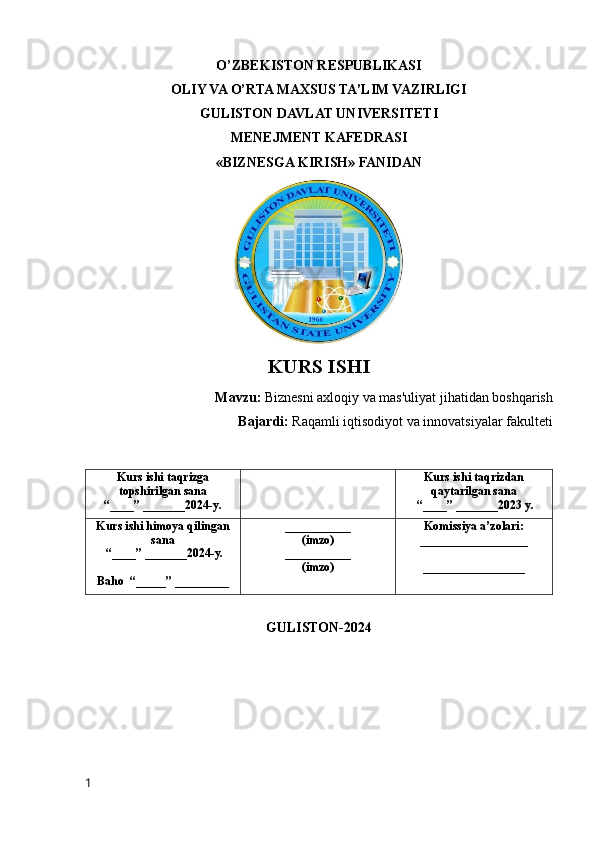 O’ZBEKISTON RESPUBLIKASI
OLIY VA O’RTA MAXSUS TA’LIM VAZIRLIGI
GULISTON DAVLAT UNIVERSITETI
MENEJMENT KAFEDRASI
«BIZNESGA KIRISH» FANIDAN
KURS   ISHI
Mavzu :  Biznesni   axloqiy   va   mas ' uliyat   jihatidan   boshqarish
Bajardi:   Raqamli iqtisodiyot va innovatsiyalar fakulteti 
Kurs ishi taqrizga
topshirilgan sana
“____” _______2024-y. Kurs ishi taqrizdan
qaytarilgan sana
 “____” _______2023 y.
Kurs ishi himoya qilingan
sana
 “____” _______2024-y.
Baho  “_____” _________ ___________
(imzo)
___________
(imzo) Komissiya a’zolari:
__________________
_________________
GULISTON-2024
1 