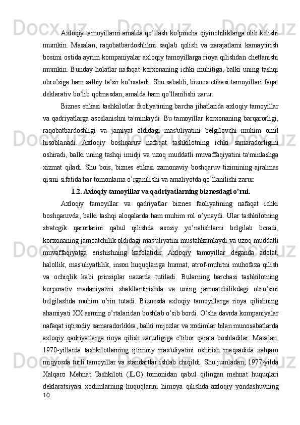 Axloqiy tamoyillarni amalda qo’llash ko’pincha qiyinchiliklarga olib kelishi
mumkin.   Masalan,   raqobatbardoshlikni   saqlab   qolish   va   xarajatlarni   kamaytirish
bosimi ostida ayrim kompaniyalar axloqiy tamoyillarga rioya qilishdan chetlanishi
mumkin. Bunday  holatlar  nafaqat   korxonaning  ichki  muhitiga,  balki  uning  tashqi
obro’siga ham salbiy ta’sir ko’rsatadi. Shu sababli, biznes etikasi tamoyillari faqat
deklarativ bo’lib qolmasdan, amalda ham qo’llanilishi zarur.
Biznes etikasi tashkilotlar faoliyatining barcha jihatlarida axloqiy tamoyillar
va qadriyatlarga asoslanishni ta'minlaydi. Bu tamoyillar korxonaning barqarorligi,
raqobatbardoshligi   va   jamiyat   oldidagi   mas'uliyatini   belgilovchi   muhim   omil
hisoblanadi.   Axloqiy   boshqaruv   nafaqat   tashkilotning   ichki   samaradorligini
oshiradi, balki uning tashqi  imidji va uzoq muddatli muvaffaqiyatini ta'minlashga
xizmat   qiladi.   Shu   bois,   biznes   etikasi   zamonaviy   boshqaruv   tizimining   ajralmas
qismi sifatida har tomonlama o’rganilishi va amaliyotda qo’llanilishi zarur.
1.2. Axloqiy tamoyillar va qadriyatlarning biznesdagi o’rni.
Axloqiy   tamoyillar   va   qadriyatlar   biznes   faoliyatining   nafaqat   ichki
boshqaruvda, balki tashqi  aloqalarda ham muhim rol o’ynaydi. Ular tashkilotning
strategik   qarorlarini   qabul   qilishda   asosiy   yo’nalishlarni   belgilab   beradi,
korxonaning jamoatchilik oldidagi mas'uliyatini mustahkamlaydi va uzoq muddatli
muvaffaqiyatga   erishishning   kafolatidir.   Axloqiy   tamoyillar   deganda   adolat,
halollik,   mas'uliyatlilik,   inson   huquqlariga   hurmat,   atrof-muhitni   muhofaza   qilish
va   ochiqlik   kabi   prinsiplar   nazarda   tutiladi.   Bularning   barchasi   tashkilotning
korporativ   madaniyatini   shakllantirishda   va   uning   jamoatchilikdagi   obro’sini
belgilashda   muhim   o’rin   tutadi.   Biznesda   axloqiy   tamoyillarga   rioya   qilishning
ahamiyati XX asrning o’rtalaridan boshlab o’sib bordi. O’sha davrda kompaniyalar
nafaqat iqtisodiy samaradorlikka, balki mijozlar va xodimlar bilan munosabatlarda
axloqiy   qadriyatlarga   rioya   qilish   zarurligiga   e’tibor   qarata   boshladilar.   Masalan,
1970-yillarda   tashkilotlarning   ijtimoiy   mas'uliyatini   oshirish   maqsadida   xalqaro
miqyosda turli tamoyillar va standartlar ishlab chiqildi. Shu jumladan, 1977-yilda
Xalqaro   Mehnat   Tashkiloti   (ILO)   tomonidan   qabul   qilingan   mehnat   huquqlari
deklaratsiyasi   xodimlarning   huquqlarini   himoya   qilishda   axloqiy   yondashuvning
10 