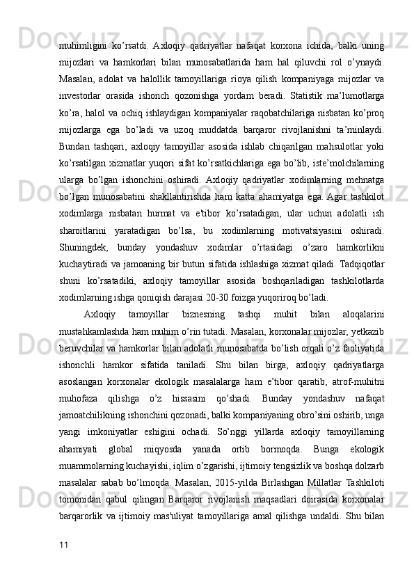 muhimligini   ko’rsatdi.   Axloqiy   qadriyatlar   nafaqat   korxona   ichida,   balki   uning
mijozlari   va   hamkorlari   bilan   munosabatlarida   ham   hal   qiluvchi   rol   o’ynaydi.
Masalan,   adolat   va   halollik   tamoyillariga   rioya   qilish   kompaniyaga   mijozlar   va
investorlar   orasida   ishonch   qozonishga   yordam   beradi.   Statistik   ma’lumotlarga
ko’ra, halol va ochiq ishlaydigan kompaniyalar  raqobatchilariga nisbatan ko’proq
mijozlarga   ega   bo’ladi   va   uzoq   muddatda   barqaror   rivojlanishni   ta’minlaydi.
Bundan   tashqari,   axloqiy   tamoyillar   asosida   ishlab   chiqarilgan   mahsulotlar   yoki
ko’rsatilgan xizmatlar yuqori sifat ko’rsatkichlariga ega bo’lib, iste’molchilarning
ularga   bo’lgan   ishonchini   oshiradi.   Axloqiy   qadriyatlar   xodimlarning   mehnatga
bo’lgan   munosabatini   shakllantirishda   ham   katta   ahamiyatga   ega.  Agar   tashkilot
xodimlarga   nisbatan   hurmat   va   e'tibor   ko’rsatadigan,   ular   uchun   adolatli   ish
sharoitlarini   yaratadigan   bo’lsa,   bu   xodimlarning   motivatsiyasini   oshiradi.
Shuningdek,   bunday   yondashuv   xodimlar   o’rtasidagi   o’zaro   hamkorlikni
kuchaytiradi va jamoaning bir  butun sifatida ishlashiga xizmat  qiladi. Tadqiqotlar
shuni   ko’rsatadiki,   axloqiy   tamoyillar   asosida   boshqariladigan   tashkilotlarda
xodimlarning ishga qoniqish darajasi 20-30 foizga yuqoriroq bo’ladi.
Axloqiy   tamoyillar   biznesning   tashqi   muhit   bilan   aloqalarini
mustahkamlashda ham muhim o’rin tutadi. Masalan, korxonalar mijozlar, yetkazib
beruvchilar va hamkorlar bilan adolatli munosabatda bo’lish orqali o’z faoliyatida
ishonchli   hamkor   sifatida   taniladi.   Shu   bilan   birga,   axloqiy   qadriyatlarga
asoslangan   korxonalar   ekologik   masalalarga   ham   e’tibor   qaratib,   atrof-muhitni
muhofaza   qilishga   o’z   hissasini   qo’shadi.   Bunday   yondashuv   nafaqat
jamoatchilikning ishonchini qozonadi, balki kompaniyaning obro’sini oshirib, unga
yangi   imkoniyatlar   eshigini   ochadi.   So’nggi   yillarda   axloqiy   tamoyillarning
ahamiyati   global   miqyosda   yanada   ortib   bormoqda.   Bunga   ekologik
muammolarning kuchayishi, iqlim o’zgarishi, ijtimoiy tengsizlik va boshqa dolzarb
masalalar   sabab   bo’lmoqda.   Masalan,   2015-yilda   Birlashgan   Millatlar   Tashkiloti
tomonidan   qabul   qilingan   Barqaror   rivojlanish   maqsadlari   doirasida   korxonalar
barqarorlik   va   ijtimoiy   mas'uliyat   tamoyillariga   amal   qilishga   undaldi.   Shu   bilan
11 