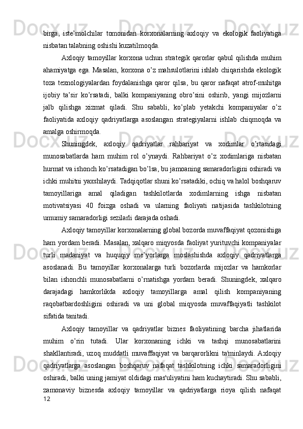 birga,   iste’molchilar   tomonidan   korxonalarning   axloqiy   va   ekologik   faoliyatiga
nisbatan talabning oshishi kuzatilmoqda.
Axloqiy   tamoyillar   korxona   uchun   strategik   qarorlar   qabul   qilishda   muhim
ahamiyatga ega. Masalan, korxona o’z mahsulotlarini ishlab chiqarishda ekologik
toza   texnologiyalardan   foydalanishga   qaror   qilsa,   bu   qaror   nafaqat   atrof-muhitga
ijobiy   ta’sir   ko’rsatadi,   balki   kompaniyaning   obro’sini   oshirib,   yangi   mijozlarni
jalb   qilishga   xizmat   qiladi.   Shu   sababli,   ko’plab   yetakchi   kompaniyalar   o’z
faoliyatida   axloqiy   qadriyatlarga   asoslangan   strategiyalarni   ishlab   chiqmoqda   va
amalga oshirmoqda.
Shuningdek,   axloqiy   qadriyatlar   rahbariyat   va   xodimlar   o’rtasidagi
munosabatlarda   ham   muhim   rol   o’ynaydi.   Rahbariyat   o’z   xodimlariga   nisbatan
hurmat va ishonch ko’rsatadigan bo’lsa, bu jamoaning samaradorligini oshiradi va
ichki muhitni yaxshilaydi. Tadqiqotlar shuni ko’rsatadiki, ochiq va halol boshqaruv
tamoyillariga   amal   qiladigan   tashkilotlarda   xodimlarning   ishga   nisbatan
motivatsiyasi   40   foizga   oshadi   va   ularning   faoliyati   natijasida   tashkilotning
umumiy samaradorligi sezilarli darajada oshadi.
Axloqiy tamoyillar korxonalarning global bozorda muvaffaqiyat qozonishiga
ham yordam  beradi. Masalan, xalqaro miqyosda faoliyat yurituvchi kompaniyalar
turli   madaniyat   va   huquqiy   me’yorlarga   moslashishda   axloqiy   qadriyatlarga
asoslanadi.   Bu   tamoyillar   korxonalarga   turli   bozorlarda   mijozlar   va   hamkorlar
bilan   ishonchli   munosabatlarni   o’rnatishga   yordam   beradi.   Shuningdek,   xalqaro
darajadagi   hamkorlikda   axloqiy   tamoyillarga   amal   qilish   kompaniyaning
raqobatbardoshligini   oshiradi   va   uni   global   miqyosda   muvaffaqiyatli   tashkilot
sifatida tanitadi.
Axloqiy   tamoyillar   va   qadriyatlar   biznes   faoliyatining   barcha   jihatlarida
muhim   o’rin   tutadi.   Ular   korxonaning   ichki   va   tashqi   munosabatlarini
shakllantiradi,   uzoq   muddatli   muvaffaqiyat   va   barqarorlikni   ta'minlaydi.  Axloqiy
qadriyatlarga   asoslangan   boshqaruv   nafaqat   tashkilotning   ichki   samaradorligini
oshiradi, balki uning jamiyat oldidagi mas'uliyatini ham kuchaytiradi. Shu sababli,
zamonaviy   biznesda   axloqiy   tamoyillar   va   qadriyatlarga   rioya   qilish   nafaqat
12 