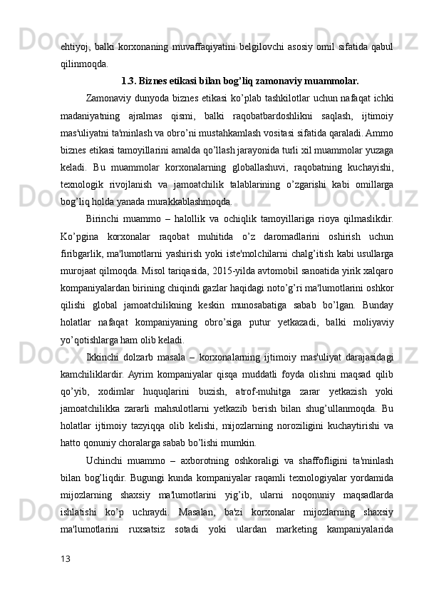 ehtiyoj,   balki   korxonaning   muvaffaqiyatini   belgilovchi   asosiy   omil   sifatida   qabul
qilinmoqda.
1.3. Biznes etikasi bilan bog’liq zamonaviy muammolar.
Zamonaviy dunyoda biznes etikasi  ko’plab tashkilotlar  uchun nafaqat  ichki
madaniyatning   ajralmas   qismi,   balki   raqobatbardoshlikni   saqlash,   ijtimoiy
mas'uliyatni ta'minlash va obro’ni mustahkamlash vositasi sifatida qaraladi. Ammo
biznes etikasi tamoyillarini amalda qo’llash jarayonida turli xil muammolar yuzaga
keladi.   Bu   muammolar   korxonalarning   globallashuvi,   raqobatning   kuchayishi,
texnologik   rivojlanish   va   jamoatchilik   talablarining   o’zgarishi   kabi   omillarga
bog’liq holda yanada murakkablashmoqda.
Birinchi   muammo   –   halollik   va   ochiqlik   tamoyillariga   rioya   qilmaslikdir.
Ko’pgina   korxonalar   raqobat   muhitida   o’z   daromadlarini   oshirish   uchun
firibgarlik, ma'lumotlarni yashirish yoki iste'molchilarni chalg’itish kabi usullarga
murojaat qilmoqda. Misol tariqasida, 2015-yilda avtomobil sanoatida yirik xalqaro
kompaniyalardan birining chiqindi gazlar haqidagi noto’g’ri ma'lumotlarini oshkor
qilishi   global   jamoatchilikning   keskin   munosabatiga   sabab   bo’lgan.   Bunday
holatlar   nafaqat   kompaniyaning   obro’siga   putur   yetkazadi,   balki   moliyaviy
yo’qotishlarga ham olib keladi.
Ikkinchi   dolzarb   masala   –   korxonalarning   ijtimoiy   mas'uliyat   darajasidagi
kamchiliklardir.  Ayrim   kompaniyalar   qisqa   muddatli   foyda   olishni   maqsad   qilib
qo’yib,   xodimlar   huquqlarini   buzish,   atrof-muhitga   zarar   yetkazish   yoki
jamoatchilikka   zararli   mahsulotlarni   yetkazib   berish   bilan   shug’ullanmoqda.   Bu
holatlar   ijtimoiy   tazyiqqa   olib   kelishi,   mijozlarning   noroziligini   kuchaytirishi   va
hatto qonuniy choralarga sabab bo’lishi mumkin.
Uchinchi   muammo   –   axborotning   oshkoraligi   va   shaffofligini   ta'minlash
bilan   bog’liqdir.   Bugungi   kunda   kompaniyalar   raqamli   texnologiyalar   yordamida
mijozlarning   shaxsiy   ma'lumotlarini   yig’ib,   ularni   noqonuniy   maqsadlarda
ishlatishi   ko’p   uchraydi.   Masalan,   ba'zi   korxonalar   mijozlarning   shaxsiy
ma'lumotlarini   ruxsatsiz   sotadi   yoki   ulardan   marketing   kampaniyalarida
13 