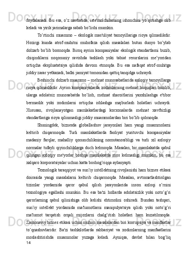 foydalanadi. Bu esa, o’z navbatida, iste'molchilarning ishonchini  yo’qotishga olib
keladi va yirik jarimalarga sabab bo’lishi mumkin.
To’rtinchi   muammo   –   ekologik   mas'uliyat   tamoyillariga   rioya   qilmaslikdir.
Hozirgi   kunda   atrof-muhitni   muhofaza   qilish   masalalari   butun   dunyo   bo’ylab
dolzarb bo’lib bormoqda. Biroq ayrim kompaniyalar ekologik standartlarni buzib,
chiqindilarni   noqonuniy   ravishda   tashlash   yoki   tabiat   resurslarini   me’yoridan
ortiqcha   ekspluatatsiya   qilishda   davom   etmoqda.   Bu   esa   nafaqat   atrof-muhitga
jiddiy zarar yetkazadi, balki jamiyat tomonidan qattiq tanqidga uchraydi.
Beshinchi dolzarb muammo –  mehnat munosabatlarida axloqiy tamoyillarga
rioya qilmaslikdir. Ayrim kompaniyalarda xodimlarning mehnat huquqlari buzilib,
ularga   adolatsiz   munosabatda   bo’lish,   mehnat   sharoitlarini   yaxshilashga   e'tibor
bermaslik   yoki   xodimlarni   ortiqcha   ishlashga   majburlash   holatlari   uchraydi.
Xususan,   rivojlanayotgan   mamlakatlardagi   korxonalarda   mehnat   xavfsizligi
standartlariga rioya qilinmasligi jiddiy muammolardan biri bo’lib qolmoqda.
Shuningdek,   biznesda   globallashuv   jarayonlari   ham   yangi   muammolarni
keltirib   chiqarmoqda.   Turli   mamlakatlarda   faoliyat   yurituvchi   kompaniyalar
madaniy   farqlar,   mahalliy   qonunchilikning   nomutanosibligi   va   turli   xil   axloqiy
normalar  tufayli   qiyinchiliklarga   duch  kelmoqda.  Masalan,  bir   mamlakatda  qabul
qilingan   axloqiy   me'yorlar   boshqa   mamlakatda   mos   kelmasligi   mumkin,   bu   esa
xalqaro korporatsiyalar uchun katta boshog’riqqa aylanyapti.
Texnologik taraqqiyot va sun’iy intellektning rivojlanishi ham biznes etikasi
doirasida   yangi   masalalarni   keltirib   chiqarmoqda.   Masalan,   avtomatlashtirilgan
tizimlar   yordamida   qaror   qabul   qilish   jarayonlarida   inson   axloqi   o’rnini
texnologiya   egallashi   mumkin.   Bu   esa   ba'zi   hollarda   adolatsizlik   yoki   noto’g’ri
qarorlarning   qabul   qilinishiga   olib   kelishi   ehtimolini   oshiradi.   Bundan   tashqari,
sun’iy   intellekt   yordamida   ma'lumotlarni   manipulyatsiya   qilish   yoki   noto’g’ri
ma'lumot   tarqatish   orqali   mijozlarni   chalg’itish   holatlari   ham   kuzatilmoqda.
Zamonaviy biznes etikasi uchun muhim masalalardan biri korrupsiya va manfaatlar
to’qnashuvlaridir.   Ba'zi   tashkilotlarda   rahbariyat   va   xodimlarning   manfaatlarini
moslashtirishda   muammolar   yuzaga   keladi.   Ayniqsa,   davlat   bilan   bog’liq
14 