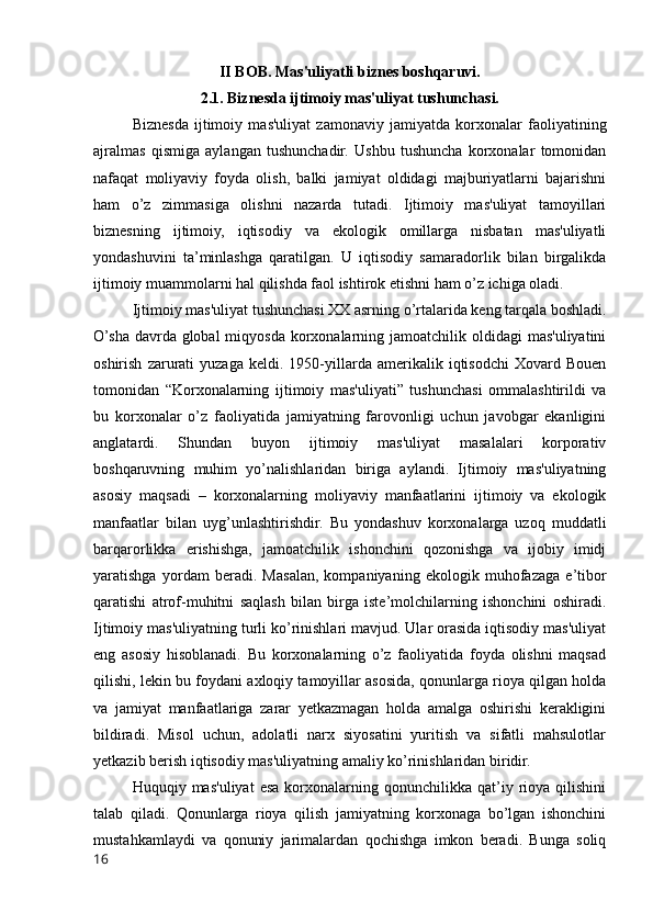 II BOB. Mas'uliyatli biznes boshqaruvi.
2.1. Biznesda ijtimoiy mas'uliyat tushunchasi.
Biznesda   ijtimoiy   mas'uliyat   zamonaviy   jamiyatda   korxonalar   faoliyatining
ajralmas   qismiga   aylangan   tushunchadir.   Ushbu   tushuncha   korxonalar   tomonidan
nafaqat   moliyaviy   foyda   olish,   balki   jamiyat   oldidagi   majburiyatlarni   bajarishni
ham   o’z   zimmasiga   olishni   nazarda   tutadi.   Ijtimoiy   mas'uliyat   tamoyillari
biznesning   ijtimoiy,   iqtisodiy   va   ekologik   omillarga   nisbatan   mas'uliyatli
yondashuvini   ta’minlashga   qaratilgan.   U   iqtisodiy   samaradorlik   bilan   birgalikda
ijtimoiy muammolarni hal qilishda faol ishtirok etishni ham o’z ichiga oladi.
Ijtimoiy mas'uliyat tushunchasi XX asrning o’rtalarida keng tarqala boshladi.
O’sha davrda global  miqyosda  korxonalarning jamoatchilik oldidagi  mas'uliyatini
oshirish   zarurati   yuzaga   keldi.  1950-yillarda   amerikalik  iqtisodchi   Xovard  Bouen
tomonidan   “Korxonalarning   ijtimoiy   mas'uliyati”   tushunchasi   ommalashtirildi   va
bu   korxonalar   o’z   faoliyatida   jamiyatning   farovonligi   uchun   javobgar   ekanligini
anglatardi.   Shundan   buyon   ijtimoiy   mas'uliyat   masalalari   korporativ
boshqaruvning   muhim   yo’nalishlaridan   biriga   aylandi.   Ijtimoiy   mas'uliyatning
asosiy   maqsadi   –   korxonalarning   moliyaviy   manfaatlarini   ijtimoiy   va   ekologik
manfaatlar   bilan   uyg’unlashtirishdir.   Bu   yondashuv   korxonalarga   uzoq   muddatli
barqarorlikka   erishishga,   jamoatchilik   ishonchini   qozonishga   va   ijobiy   imidj
yaratishga   yordam   beradi.   Masalan,   kompaniyaning   ekologik   muhofazaga   e’tibor
qaratishi   atrof-muhitni   saqlash   bilan   birga   iste’molchilarning   ishonchini   oshiradi.
Ijtimoiy mas'uliyatning turli ko’rinishlari mavjud. Ular orasida iqtisodiy mas'uliyat
eng   asosiy   hisoblanadi.   Bu   korxonalarning   o’z   faoliyatida   foyda   olishni   maqsad
qilishi, lekin bu foydani axloqiy tamoyillar asosida, qonunlarga rioya qilgan holda
va   jamiyat   manfaatlariga   zarar   yetkazmagan   holda   amalga   oshirishi   kerakligini
bildiradi.   Misol   uchun,   adolatli   narx   siyosatini   yuritish   va   sifatli   mahsulotlar
yetkazib berish iqtisodiy mas'uliyatning amaliy ko’rinishlaridan biridir.
Huquqiy  mas'uliyat   esa   korxonalarning   qonunchilikka  qat’iy  rioya   qilishini
talab   qiladi.   Qonunlarga   rioya   qilish   jamiyatning   korxonaga   bo’lgan   ishonchini
mustahkamlaydi   va   qonuniy   jarimalardan   qochishga   imkon   beradi.   Bunga   soliq
16