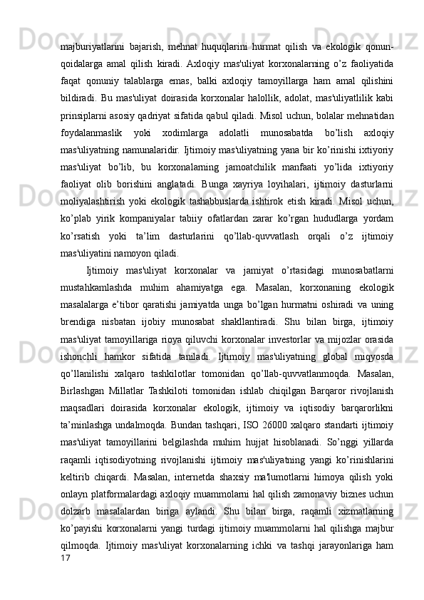 majburiyatlarini   bajarish,   mehnat   huquqlarini   hurmat   qilish   va   ekologik   qonun-
qoidalarga   amal   qilish   kiradi.  Axloqiy   mas'uliyat   korxonalarning   o’z   faoliyatida
faqat   qonuniy   talablarga   emas,   balki   axloqiy   tamoyillarga   ham   amal   qilishini
bildiradi.   Bu   mas'uliyat   doirasida   korxonalar   halollik,   adolat,   mas'uliyatlilik   kabi
prinsiplarni asosiy qadriyat sifatida qabul qiladi. Misol uchun, bolalar mehnatidan
foydalanmaslik   yoki   xodimlarga   adolatli   munosabatda   bo’lish   axloqiy
mas'uliyatning namunalaridir. Ijtimoiy mas'uliyatning yana bir ko’rinishi ixtiyoriy
mas'uliyat   bo’lib,   bu   korxonalarning   jamoatchilik   manfaati   yo’lida   ixtiyoriy
faoliyat   olib   borishini   anglatadi.   Bunga   xayriya   loyihalari,   ijtimoiy   dasturlarni
moliyalashtirish   yoki   ekologik   tashabbuslarda   ishtirok   etish   kiradi.   Misol   uchun,
ko’plab   yirik   kompaniyalar   tabiiy   ofatlardan   zarar   ko’rgan   hududlarga   yordam
ko’rsatish   yoki   ta’lim   dasturlarini   qo’llab-quvvatlash   orqali   o’z   ijtimoiy
mas'uliyatini namoyon qiladi.
Ijtimoiy   mas'uliyat   korxonalar   va   jamiyat   o’rtasidagi   munosabatlarni
mustahkamlashda   muhim   ahamiyatga   ega.   Masalan,   korxonaning   ekologik
masalalarga   e’tibor   qaratishi   jamiyatda   unga   bo’lgan   hurmatni   oshiradi   va   uning
brendiga   nisbatan   ijobiy   munosabat   shakllantiradi.   Shu   bilan   birga,   ijtimoiy
mas'uliyat   tamoyillariga   rioya  qiluvchi   korxonalar   investorlar   va   mijozlar   orasida
ishonchli   hamkor   sifatida   taniladi.   Ijtimoiy   mas'uliyatning   global   miqyosda
qo’llanilishi   xalqaro   tashkilotlar   tomonidan   qo’llab-quvvatlanmoqda.   Masalan,
Birlashgan   Millatlar   Tashkiloti   tomonidan   ishlab   chiqilgan   Barqaror   rivojlanish
maqsadlari   doirasida   korxonalar   ekologik,   ijtimoiy   va   iqtisodiy   barqarorlikni
ta’minlashga undalmoqda. Bundan  tashqari, ISO 26000 xalqaro standarti  ijtimoiy
mas'uliyat   tamoyillarini   belgilashda   muhim   hujjat   hisoblanadi.   So’nggi   yillarda
raqamli   iqtisodiyotning   rivojlanishi   ijtimoiy   mas'uliyatning   yangi   ko’rinishlarini
keltirib   chiqardi.   Masalan,   internetda   shaxsiy   ma'lumotlarni   himoya   qilish   yoki
onlayn platformalardagi axloqiy muammolarni hal qilish zamonaviy biznes uchun
dolzarb   masalalardan   biriga   aylandi.   Shu   bilan   birga,   raqamli   xizmatlarning
ko’payishi   korxonalarni   yangi   turdagi   ijtimoiy   muammolarni   hal   qilishga   majbur
qilmoqda.   Ijtimoiy   mas'uliyat   korxonalarning   ichki   va   tashqi   jarayonlariga   ham
17