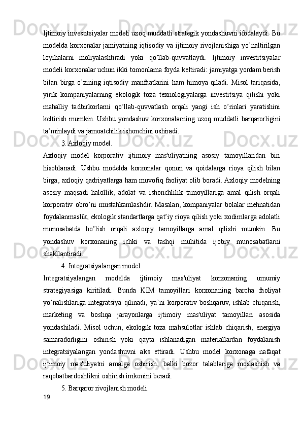 Ijtimoiy investitsiyalar modeli uzoq muddatli strategik yondashuvni ifodalaydi. Bu
modelda korxonalar jamiyatning iqtisodiy va ijtimoiy rivojlanishiga yo’naltirilgan
loyihalarni   moliyalashtiradi   yoki   qo’llab-quvvatlaydi.   Ijtimoiy   investitsiyalar
modeli korxonalar uchun ikki tomonlama foyda keltiradi: jamiyatga yordam berish
bilan   birga   o’zining   iqtisodiy   manfaatlarini   ham   himoya   qiladi.   Misol   tariqasida,
yirik   kompaniyalarning   ekologik   toza   texnologiyalarga   investitsiya   qilishi   yoki
mahalliy   tadbirkorlarni   qo’llab-quvvatlash   orqali   yangi   ish   o’rinlari   yaratishini
keltirish   mumkin.  Ushbu  yondashuv   korxonalarning  uzoq  muddatli  barqarorligini
ta’minlaydi va jamoatchilik ishonchini oshiradi.
3. Axloqiy model.
Axloqiy   model   korporativ   ijtimoiy   mas'uliyatning   asosiy   tamoyillaridan   biri
hisoblanadi.   Ushbu   modelda   korxonalar   qonun   va   qoidalarga   rioya   qilish   bilan
birga, axloqiy qadriyatlarga ham muvofiq faoliyat olib boradi. Axloqiy modelning
asosiy   maqsadi   halollik,   adolat   va   ishonchlilik   tamoyillariga   amal   qilish   orqali
korporativ   obro’ni   mustahkamlashdir.   Masalan,   kompaniyalar   bolalar   mehnatidan
foydalanmaslik, ekologik standartlarga qat’iy rioya qilish yoki xodimlarga adolatli
munosabatda   bo’lish   orqali   axloqiy   tamoyillarga   amal   qilishi   mumkin.   Bu
yondashuv   korxonaning   ichki   va   tashqi   muhitida   ijobiy   munosabatlarni
shakllantiradi.
4. Integratsiyalangan model.
Integratsiyalangan   modelda   ijtimoiy   mas'uliyat   korxonaning   umumiy
strategiyasiga   kiritiladi.   Bunda   KIM   tamoyillari   korxonaning   barcha   faoliyat
yo’nalishlariga   integratsiya   qilinadi,   ya’ni   korporativ   boshqaruv,   ishlab   chiqarish,
marketing   va   boshqa   jarayonlarga   ijtimoiy   mas'uliyat   tamoyillari   asosida
yondashiladi.   Misol   uchun,   ekologik   toza   mahsulotlar   ishlab   chiqarish,   energiya
samaradorligini   oshirish   yoki   qayta   ishlanadigan   materiallardan   foydalanish
integratsiyalangan   yondashuvni   aks   ettiradi.   Ushbu   model   korxonaga   nafaqat
ijtimoiy   mas'uliyatni   amalga   oshirish,   balki   bozor   talablariga   moslashish   va
raqobatbardoshlikni oshirish imkonini beradi.
5. Barqaror rivojlanish modeli.
19 