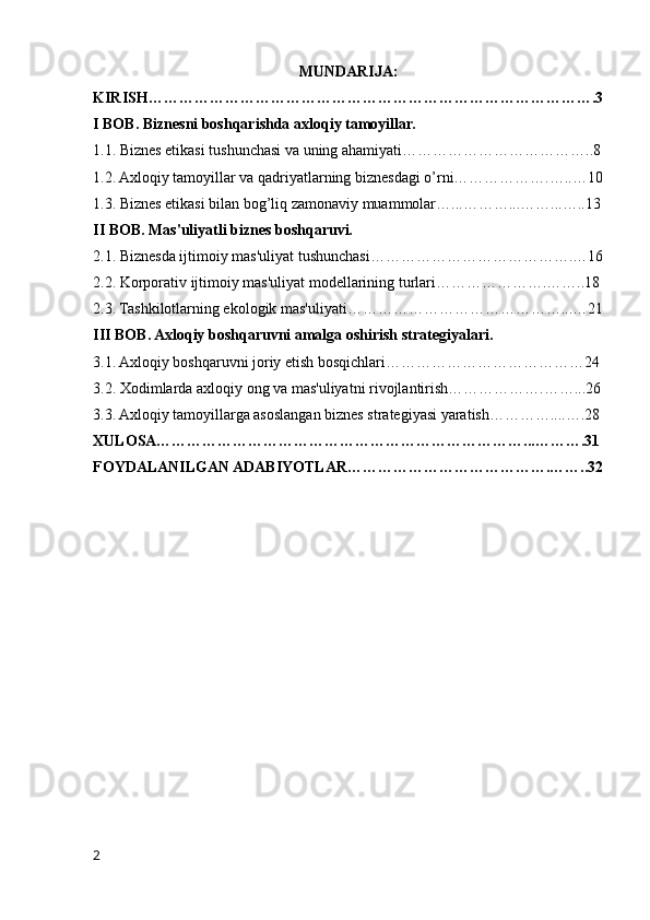 MUNDARIJA:
KIRISH…………………………………………………………………………….3
I BOB. Biznesni boshqarishda axloqiy tamoyillar.
1.1. Biznes etikasi tushunchasi va uning ahamiyati………………………………..8
1.2. Axloqiy tamoyillar va qadriyatlarning biznesdagi o’rni……………….…..…10
1.3. Biznes etikasi bilan bog’liq zamonaviy muammolar…...………...……...…..13
II BOB. Mas'uliyatli biznes boshqaruvi.
2.1. Biznesda ijtimoiy mas'uliyat tushunchasi………………………………….…16
2.2. Korporativ ijtimoiy mas'uliyat modellarining turlari………………….……..18
2.3. Tashkilotlarning ekologik mas'uliyati……………………………………...…21
III BOB. Axloqiy boshqaruvni amalga oshirish strategiyalari.
3.1. Axloqiy boshqaruvni joriy etish bosqichlari…………………………………24
3.2. Xodimlarda axloqiy ong va mas'uliyatni rivojlantirish……………….……...26
3.3. Axloqiy tamoyillarga asoslangan biznes strategiyasi yaratish…………....….28
XULOSA………………………………………………………………...……….31
FOYDALANILGAN ADABIYOTLAR………………………………….……..32
2 