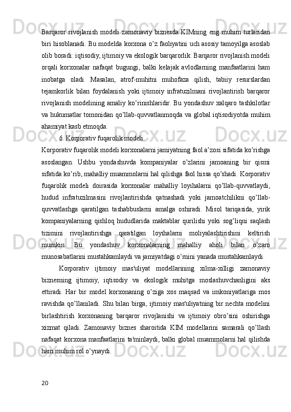 Barqaror   rivojlanish   modeli   zamonaviy   biznesda   KIMning   eng   muhim   turlaridan
biri hisoblanadi. Bu modelda korxona o’z faoliyatini uch asosiy tamoyilga asoslab
olib boradi: iqtisodiy, ijtimoiy va ekologik barqarorlik. Barqaror rivojlanish modeli
orqali   korxonalar   nafaqat   bugungi,   balki   kelajak   avlodlarning   manfaatlarini   ham
inobatga   oladi.   Masalan,   atrof-muhitni   muhofaza   qilish,   tabiiy   resurslardan
tejamkorlik   bilan   foydalanish   yoki   ijtimoiy   infratuzilmani   rivojlantirish   barqaror
rivojlanish   modelining   amaliy   ko’rinishlaridir.   Bu   yondashuv   xalqaro   tashkilotlar
va hukumatlar tomonidan qo’llab-quvvatlanmoqda va global iqtisodiyotda muhim
ahamiyat kasb etmoqda.
6. Korporativ fuqarolik modeli.
Korporativ fuqarolik modeli korxonalarni jamiyatning faol a’zosi sifatida ko’rishga
asoslangan.   Ushbu   yondashuvda   kompaniyalar   o’zlarini   jamoaning   bir   qismi
sifatida ko’rib, mahalliy muammolarni hal qilishga faol hissa qo’shadi. Korporativ
fuqarolik   modeli   doirasida   korxonalar   mahalliy   loyihalarni   qo’llab-quvvatlaydi,
hudud   infratuzilmasini   rivojlantirishda   qatnashadi   yoki   jamoatchilikni   qo’llab-
quvvatlashga   qaratilgan   tashabbuslarni   amalga   oshiradi.   Misol   tariqasida,   yirik
kompaniyalarning   qishloq   hududlarida   maktablar   qurilishi   yoki   sog’liqni   saqlash
tizimini   rivojlantirishga   qaratilgan   loyihalarni   moliyalashtirishini   keltirish
mumkin.   Bu   yondashuv   korxonalarning   mahalliy   aholi   bilan   o’zaro
munosabatlarini mustahkamlaydi va jamiyatdagi o’rnini yanada mustahkamlaydi.
Korporativ   ijtimoiy   mas'uliyat   modellarining   xilma-xilligi   zamonaviy
biznesning   ijtimoiy,   iqtisodiy   va   ekologik   muhitga   moslashuvchanligini   aks
ettiradi.   Har   bir   model   korxonaning   o’ziga   xos   maqsad   va   imkoniyatlariga   mos
ravishda qo’llaniladi. Shu bilan birga, ijtimoiy mas'uliyatning bir nechta modelini
birlashtirish   korxonaning   barqaror   rivojlanishi   va   ijtimoiy   obro’sini   oshirishga
xizmat   qiladi.   Zamonaviy   biznes   sharoitida   KIM   modellarini   samarali   qo’llash
nafaqat korxona manfaatlarini ta'minlaydi, balki global muammolarni hal qilishda
ham muhim rol o’ynaydi.    
20 