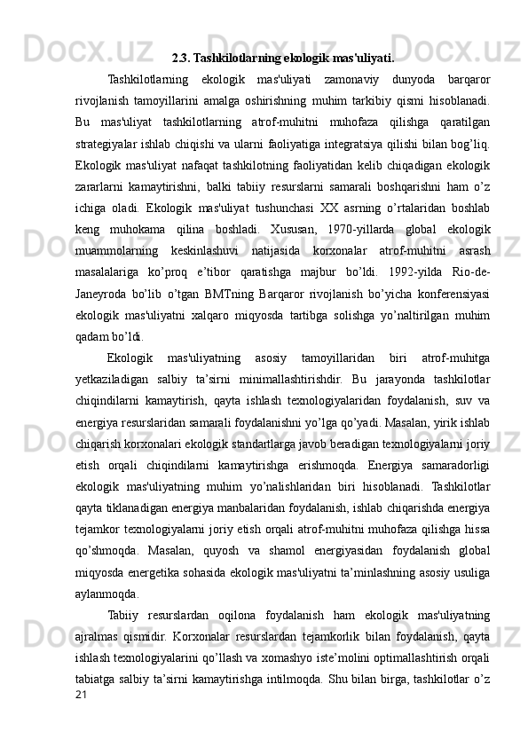 2.3. Tashkilotlarning ekologik mas'uliyati.
Tashkilotlarning   ekologik   mas'uliyati   zamonaviy   dunyoda   barqaror
rivojlanish   tamoyillarini   amalga   oshirishning   muhim   tarkibiy   qismi   hisoblanadi.
Bu   mas'uliyat   tashkilotlarning   atrof-muhitni   muhofaza   qilishga   qaratilgan
strategiyalar ishlab chiqishi  va ularni faoliyatiga integratsiya qilishi bilan bog’liq.
Ekologik   mas'uliyat   nafaqat   tashkilotning   faoliyatidan   kelib   chiqadigan   ekologik
zararlarni   kamaytirishni,   balki   tabiiy   resurslarni   samarali   boshqarishni   ham   o’z
ichiga   oladi.   Ekologik   mas'uliyat   tushunchasi   XX   asrning   o’rtalaridan   boshlab
keng   muhokama   qilina   boshladi.   Xususan,   1970-yillarda   global   ekologik
muammolarning   keskinlashuvi   natijasida   korxonalar   atrof-muhitni   asrash
masalalariga   ko’proq   e’tibor   qaratishga   majbur   bo’ldi.   1992-yilda   Rio-de-
Janeyroda   bo’lib   o’tgan   BMTning   Barqaror   rivojlanish   bo’yicha   konferensiyasi
ekologik   mas'uliyatni   xalqaro   miqyosda   tartibga   solishga   yo’naltirilgan   muhim
qadam bo’ldi.
Ekologik   mas'uliyatning   asosiy   tamoyillaridan   biri   atrof-muhitga
yetkaziladigan   salbiy   ta’sirni   minimallashtirishdir.   Bu   jarayonda   tashkilotlar
chiqindilarni   kamaytirish,   qayta   ishlash   texnologiyalaridan   foydalanish,   suv   va
energiya resurslaridan samarali foydalanishni yo’lga qo’yadi. Masalan, yirik ishlab
chiqarish korxonalari ekologik standartlarga javob beradigan texnologiyalarni joriy
etish   orqali   chiqindilarni   kamaytirishga   erishmoqda.   Energiya   samaradorligi
ekologik   mas'uliyatning   muhim   yo’nalishlaridan   biri   hisoblanadi.   Tashkilotlar
qayta tiklanadigan energiya manbalaridan foydalanish, ishlab chiqarishda energiya
tejamkor  texnologiyalarni  joriy etish orqali atrof-muhitni  muhofaza qilishga hissa
qo’shmoqda.   Masalan,   quyosh   va   shamol   energiyasidan   foydalanish   global
miqyosda energetika sohasida ekologik mas'uliyatni ta’minlashning asosiy usuliga
aylanmoqda.
Tabiiy   resurslardan   oqilona   foydalanish   ham   ekologik   mas'uliyatning
ajralmas   qismidir.   Korxonalar   resurslardan   tejamkorlik   bilan   foydalanish,   qayta
ishlash texnologiyalarini qo’llash va xomashyo iste’molini optimallashtirish orqali
tabiatga  salbiy  ta’sirni   kamaytirishga  intilmoqda.  Shu bilan  birga, tashkilotlar   o’z
21 