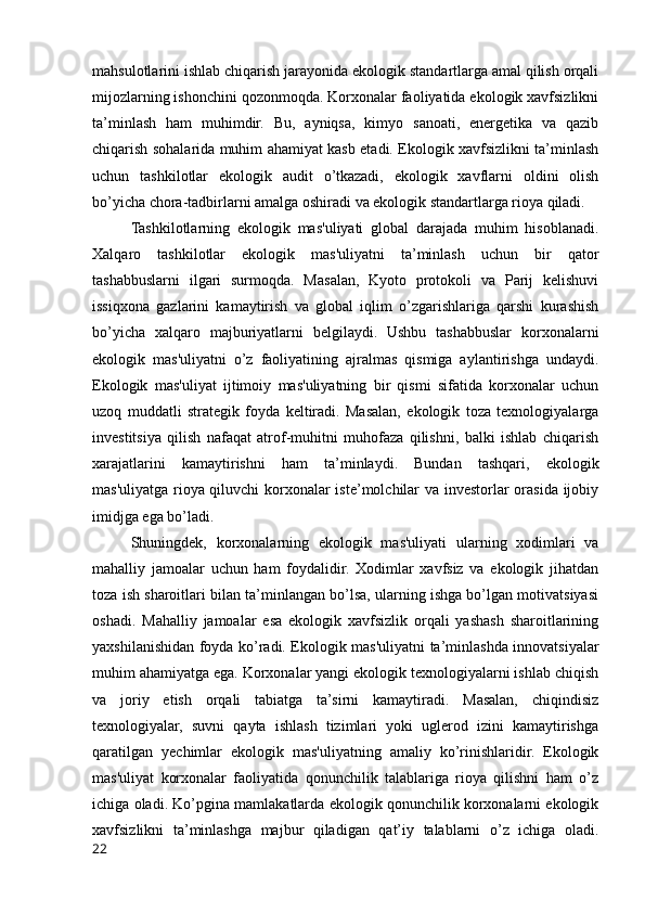 mahsulotlarini ishlab chiqarish jarayonida ekologik standartlarga amal qilish orqali
mijozlarning ishonchini qozonmoqda. Korxonalar faoliyatida ekologik xavfsizlikni
ta’minlash   ham   muhimdir.   Bu,   ayniqsa,   kimyo   sanoati,   energetika   va   qazib
chiqarish sohalarida muhim ahamiyat kasb etadi. Ekologik xavfsizlikni ta’minlash
uchun   tashkilotlar   ekologik   audit   o’tkazadi,   ekologik   xavflarni   oldini   olish
bo’yicha chora-tadbirlarni amalga oshiradi va ekologik standartlarga rioya qiladi.
Tashkilotlarning   ekologik   mas'uliyati   global   darajada   muhim   hisoblanadi.
Xalqaro   tashkilotlar   ekologik   mas'uliyatni   ta’minlash   uchun   bir   qator
tashabbuslarni   ilgari   surmoqda.   Masalan,   Kyoto   protokoli   va   Parij   kelishuvi
issiqxona   gazlarini   kamaytirish   va   global   iqlim   o’zgarishlariga   qarshi   kurashish
bo’yicha   xalqaro   majburiyatlarni   belgilaydi.   Ushbu   tashabbuslar   korxonalarni
ekologik   mas'uliyatni   o’z   faoliyatining   ajralmas   qismiga   aylantirishga   undaydi.
Ekologik   mas'uliyat   ijtimoiy   mas'uliyatning   bir   qismi   sifatida   korxonalar   uchun
uzoq   muddatli   strategik   foyda   keltiradi.   Masalan,   ekologik   toza   texnologiyalarga
investitsiya   qilish   nafaqat   atrof-muhitni   muhofaza   qilishni,   balki   ishlab   chiqarish
xarajatlarini   kamaytirishni   ham   ta’minlaydi.   Bundan   tashqari,   ekologik
mas'uliyatga rioya qiluvchi korxonalar iste’molchilar va investorlar orasida ijobiy
imidjga ega bo’ladi.
Shuningdek,   korxonalarning   ekologik   mas'uliyati   ularning   xodimlari   va
mahalliy   jamoalar   uchun   ham   foydalidir.   Xodimlar   xavfsiz   va   ekologik   jihatdan
toza ish sharoitlari bilan ta’minlangan bo’lsa, ularning ishga bo’lgan motivatsiyasi
oshadi.   Mahalliy   jamoalar   esa   ekologik   xavfsizlik   orqali   yashash   sharoitlarining
yaxshilanishidan foyda ko’radi. Ekologik mas'uliyatni ta’minlashda innovatsiyalar
muhim ahamiyatga ega. Korxonalar yangi ekologik texnologiyalarni ishlab chiqish
va   joriy   etish   orqali   tabiatga   ta’sirni   kamaytiradi.   Masalan,   chiqindisiz
texnologiyalar,   suvni   qayta   ishlash   tizimlari   yoki   uglerod   izini   kamaytirishga
qaratilgan   yechimlar   ekologik   mas'uliyatning   amaliy   ko’rinishlaridir.   Ekologik
mas'uliyat   korxonalar   faoliyatida   qonunchilik   talablariga   rioya   qilishni   ham   o’z
ichiga oladi. Ko’pgina mamlakatlarda ekologik qonunchilik korxonalarni ekologik
xavfsizlikni   ta’minlashga   majbur   qiladigan   qat’iy   talablarni   o’z   ichiga   oladi.
22 