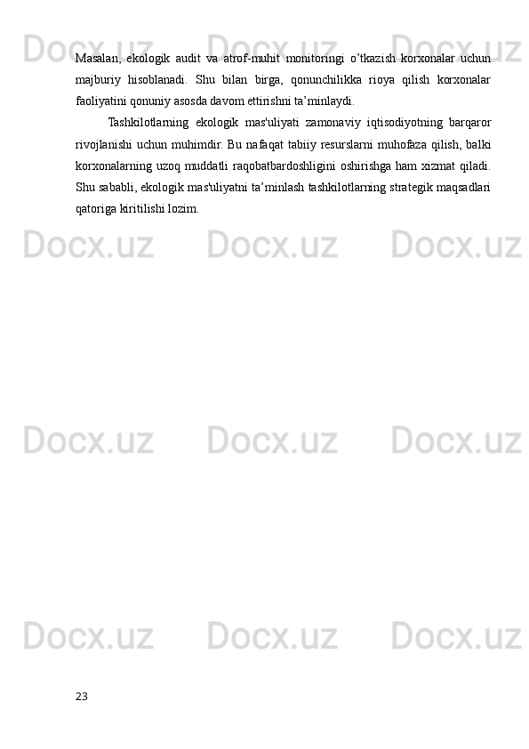 Masalan,   ekologik   audit   va   atrof-muhit   monitoringi   o’tkazish   korxonalar   uchun
majburiy   hisoblanadi.   Shu   bilan   birga,   qonunchilikka   rioya   qilish   korxonalar
faoliyatini qonuniy asosda davom ettirishni ta’minlaydi.
Tashkilotlarning   ekologik   mas'uliyati   zamonaviy   iqtisodiyotning   barqaror
rivojlanishi   uchun   muhimdir.   Bu   nafaqat   tabiiy   resurslarni   muhofaza   qilish,   balki
korxonalarning uzoq muddatli  raqobatbardoshligini  oshirishga ham  xizmat  qiladi.
Shu sababli, ekologik mas'uliyatni ta’minlash tashkilotlarning strategik maqsadlari
qatoriga kiritilishi lozim.
23 