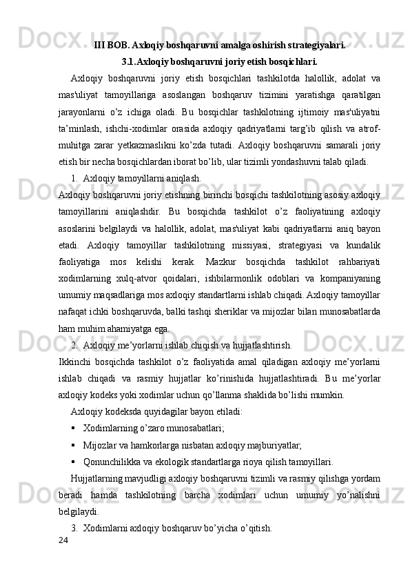 III BOB. Axloqiy boshqaruvni amalga oshirish strategiyalari.
3.1.Axloqiy boshqaruvni joriy etish bosqichlari.
Axloqiy   boshqaruvni   joriy   etish   bosqichlari   tashkilotda   halollik,   adolat   va
mas'uliyat   tamoyillariga   asoslangan   boshqaruv   tizimini   yaratishga   qaratilgan
jarayonlarni   o’z   ichiga   oladi.   Bu   bosqichlar   tashkilotning   ijtimoiy   mas'uliyatni
ta’minlash,   ishchi-xodimlar   orasida   axloqiy   qadriyatlarni   targ’ib   qilish   va   atrof-
muhitga   zarar   yetkazmaslikni   ko’zda   tutadi.  Axloqiy   boshqaruvni   samarali   joriy
etish bir necha bosqichlardan iborat bo’lib, ular tizimli yondashuvni talab qiladi.
1. Axloqiy tamoyillarni aniqlash.
Axloqiy boshqaruvni joriy etishning birinchi bosqichi tashkilotning asosiy axloqiy
tamoyillarini   aniqlashdir.   Bu   bosqichda   tashkilot   o’z   faoliyatining   axloqiy
asoslarini   belgilaydi   va   halollik,   adolat,   mas'uliyat   kabi   qadriyatlarni   aniq   bayon
etadi.   Axloqiy   tamoyillar   tashkilotning   missiyasi,   strategiyasi   va   kundalik
faoliyatiga   mos   kelishi   kerak.   Mazkur   bosqichda   tashkilot   rahbariyati
xodimlarning   xulq-atvor   qoidalari,   ishbilarmonlik   odoblari   va   kompaniyaning
umumiy maqsadlariga mos axloqiy standartlarni ishlab chiqadi. Axloqiy tamoyillar
nafaqat ichki boshqaruvda, balki tashqi sheriklar va mijozlar bilan munosabatlarda
ham muhim ahamiyatga ega.
2. Axloqiy me’yorlarni ishlab chiqish va hujjatlashtirish.
Ikkinchi   bosqichda   tashkilot   o’z   faoliyatida   amal   qiladigan   axloqiy   me’yorlarni
ishlab   chiqadi   va   rasmiy   hujjatlar   ko’rinishida   hujjatlashtiradi.   Bu   me’yorlar
axloqiy kodeks yoki xodimlar uchun qo’llanma shaklida bo’lishi mumkin.
Axloqiy kodeksda quyidagilar bayon etiladi:
 Xodimlarning o’zaro munosabatlari;
 Mijozlar va hamkorlarga nisbatan axloqiy majburiyatlar;
 Qonunchilikka va ekologik standartlarga rioya qilish tamoyillari.
Hujjatlarning mavjudligi axloqiy boshqaruvni tizimli va rasmiy qilishga yordam
beradi   hamda   tashkilotning   barcha   xodimlari   uchun   umumiy   yo’nalishni
belgilaydi.
3. Xodimlarni axloqiy boshqaruv bo’yicha o’qitish.
24 