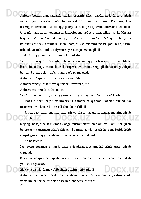 Axloqiy   boshqaruvni   samarali   amalga   oshirish   uchun   barcha   xodimlarni   o’qitish
va   axloqiy   masalalar   bo’yicha   xabardorlikni   oshirish   zarur.   Bu   bosqichda
treninglar, seminarlar va axloqiy qadriyatlarni targ’ib qiluvchi tadbirlar o’tkaziladi.
O’qitish   jarayonida   xodimlarga   tashkilotning   axloqiy   tamoyillari   va   kodekslari
haqida   ma’lumot   beriladi,   muayyan   axloqiy   muammolarni   hal   qilish   bo’yicha
ko’nikmalar shakllantiriladi. Ushbu bosqich xodimlarning mas'uliyatni his qilishini
oshiradi va tashkilotda ijobiy muhit yaratishga xizmat qiladi.
4. Axloqiy boshqaruv tizimini tashkil etish.
To’rtinchi   bosqichda   tashkilot   ichida   maxsus   axloqiy   boshqaruv   tizimi   yaratiladi.
Bu   tizim   axloqiy   masalalarni   boshqarish   va   monitoring   qilish   uchun   javobgar
bo’lgan bo’lim yoki mas’ul shaxsni o’z ichiga oladi.
Axloqiy boshqaruv tizimining asosiy vazifalari:
Axloqiy tamoyillarga rioya qilinishini nazorat qilish;
Axloqiy muammolarni hal qilish;
Tashkilotning umumiy strategiyasini axloqiy tamoyillar bilan moslashtirish.
Mazkur   tizim   orqali   xodimlarning   axloqiy   xulq-atvori   nazorat   qilinadi   va
muammoli vaziyatlarda tegishli choralar ko’riladi.
5. Axloqiy   muammolarni   aniqlash   va   ularni   hal   qilish   mexanizmlarini   ishlab
chiqish.
Keyingi   bosqichda   tashkilot   axloqiy   muammolarni   aniqlash   va   ularni   hal   qilish
bo’yicha mexanizmlar ishlab chiqadi. Bu mexanizmlar orqali korxona ichida kelib
chiqadigan axloqiy masalalar tez va samarali hal qilinadi.
Bu bosqichda:
Ish   joyida   xodimlar   o’rtasida   kelib   chiqadigan   nizolarni   hal   qilish   tartibi   ishlab
chiqiladi;
Korxona tashqarisida mijozlar yoki sheriklar bilan bog’liq muammolarni hal qilish
yo’llari belgilanadi;
Shikoyat va takliflarni ko’rib chiqish tizimi joriy etiladi.
Axloqiy muammolarni tezkor hal qilish korxona obro’sini saqlashga yordam beradi
va xodimlar hamda mijozlar o’rtasida ishonchni oshiradi.
25 