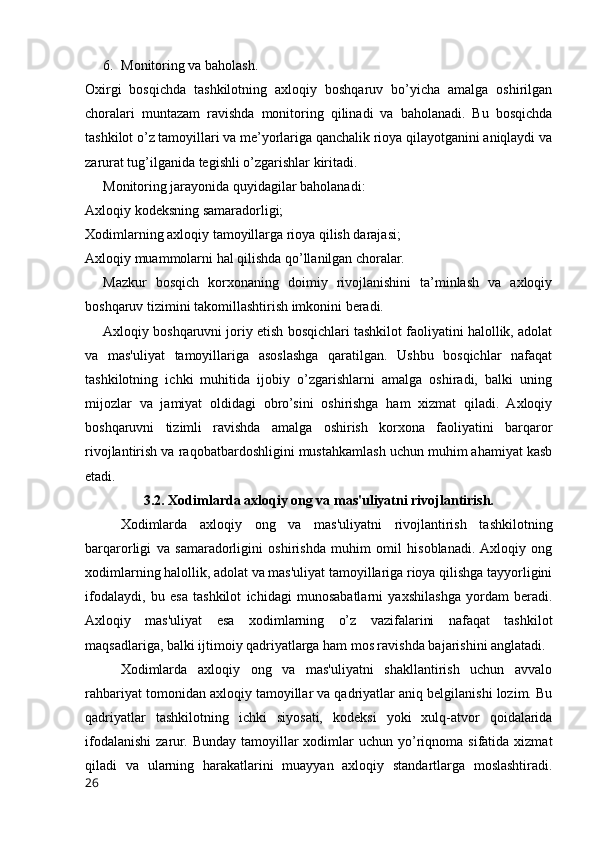 6. Monitoring va baholash.
Oxirgi   bosqichda   tashkilotning   axloqiy   boshqaruv   bo’yicha   amalga   oshirilgan
choralari   muntazam   ravishda   monitoring   qilinadi   va   baholanadi.   Bu   bosqichda
tashkilot o’z tamoyillari va me’yorlariga qanchalik rioya qilayotganini aniqlaydi va
zarurat tug’ilganida tegishli o’zgarishlar kiritadi.
Monitoring jarayonida quyidagilar baholanadi:
Axloqiy kodeksning samaradorligi;
Xodimlarning axloqiy tamoyillarga rioya qilish darajasi;
Axloqiy muammolarni hal qilishda qo’llanilgan choralar.
Mazkur   bosqich   korxonaning   doimiy   rivojlanishini   ta’minlash   va   axloqiy
boshqaruv tizimini takomillashtirish imkonini beradi.
Axloqiy boshqaruvni joriy etish bosqichlari tashkilot faoliyatini halollik, adolat
va   mas'uliyat   tamoyillariga   asoslashga   qaratilgan.   Ushbu   bosqichlar   nafaqat
tashkilotning   ichki   muhitida   ijobiy   o’zgarishlarni   amalga   oshiradi,   balki   uning
mijozlar   va   jamiyat   oldidagi   obro’sini   oshirishga   ham   xizmat   qiladi.   Axloqiy
boshqaruvni   tizimli   ravishda   amalga   oshirish   korxona   faoliyatini   barqaror
rivojlantirish va raqobatbardoshligini mustahkamlash uchun muhim ahamiyat kasb
etadi.
3.2. Xodimlarda axloqiy ong va mas'uliyatni rivojlantirish.
Xodimlarda   axloqiy   ong   va   mas'uliyatni   rivojlantirish   tashkilotning
barqarorligi   va   samaradorligini   oshirishda   muhim   omil   hisoblanadi.  Axloqiy   ong
xodimlarning halollik, adolat va mas'uliyat tamoyillariga rioya qilishga tayyorligini
ifodalaydi,   bu   esa   tashkilot   ichidagi   munosabatlarni   yaxshilashga   yordam   beradi.
Axloqiy   mas'uliyat   esa   xodimlarning   o’z   vazifalarini   nafaqat   tashkilot
maqsadlariga, balki ijtimoiy qadriyatlarga ham mos ravishda bajarishini anglatadi.
Xodimlarda   axloqiy   ong   va   mas'uliyatni   shakllantirish   uchun   avvalo
rahbariyat tomonidan axloqiy tamoyillar va qadriyatlar aniq belgilanishi lozim. Bu
qadriyatlar   tashkilotning   ichki   siyosati,   kodeksi   yoki   xulq-atvor   qoidalarida
ifodalanishi  zarur.  Bunday  tamoyillar   xodimlar   uchun yo’riqnoma  sifatida  xizmat
qiladi   va   ularning   harakatlarini   muayyan   axloqiy   standartlarga   moslashtiradi.
26 