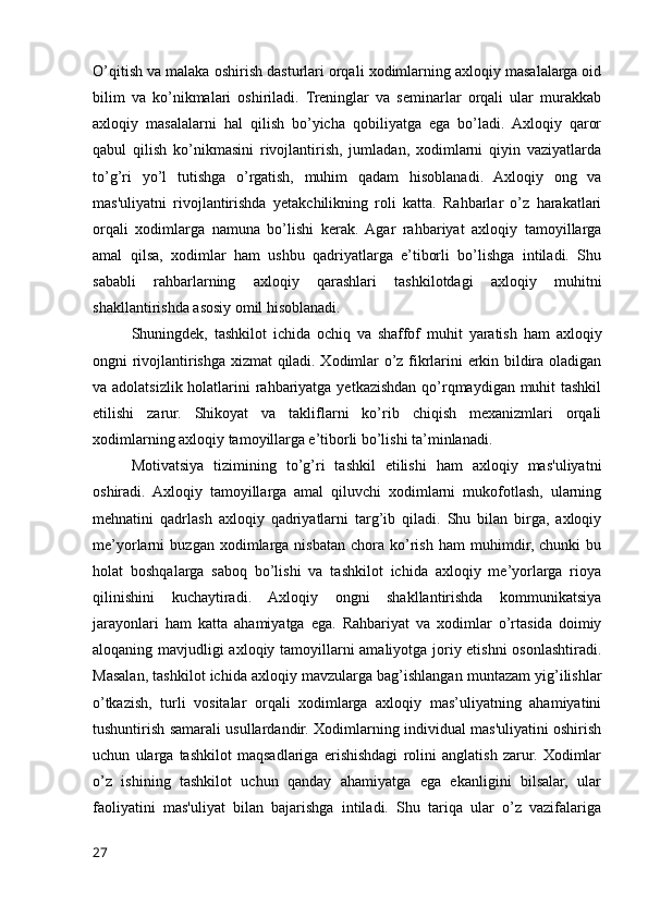 O’qitish va malaka oshirish dasturlari orqali xodimlarning axloqiy masalalarga oid
bilim   va   ko’nikmalari   oshiriladi.   Treninglar   va   seminarlar   orqali   ular   murakkab
axloqiy   masalalarni   hal   qilish   bo’yicha   qobiliyatga   ega   bo’ladi.   Axloqiy   qaror
qabul   qilish   ko’nikmasini   rivojlantirish,   jumladan,   xodimlarni   qiyin   vaziyatlarda
to’g’ri   yo’l   tutishga   o’rgatish,   muhim   qadam   hisoblanadi.   Axloqiy   ong   va
mas'uliyatni   rivojlantirishda   yetakchilikning   roli   katta.   Rahbarlar   o’z   harakatlari
orqali   xodimlarga   namuna   bo’lishi   kerak.   Agar   rahbariyat   axloqiy   tamoyillarga
amal   qilsa,   xodimlar   ham   ushbu   qadriyatlarga   e’tiborli   bo’lishga   intiladi.   Shu
sababli   rahbarlarning   axloqiy   qarashlari   tashkilotdagi   axloqiy   muhitni
shakllantirishda asosiy omil hisoblanadi.
Shuningdek,   tashkilot   ichida   ochiq   va   shaffof   muhit   yaratish   ham   axloqiy
ongni rivojlantirishga xizmat qiladi. Xodimlar o’z fikrlarini erkin bildira oladigan
va adolatsizlik holatlarini  rahbariyatga yetkazishdan qo’rqmaydigan muhit tashkil
etilishi   zarur.   Shikoyat   va   takliflarni   ko’rib   chiqish   mexanizmlari   orqali
xodimlarning axloqiy tamoyillarga e’tiborli bo’lishi ta’minlanadi.
Motivatsiya   tizimining   to’g’ri   tashkil   etilishi   ham   axloqiy   mas'uliyatni
oshiradi.   Axloqiy   tamoyillarga   amal   qiluvchi   xodimlarni   mukofotlash,   ularning
mehnatini   qadrlash   axloqiy   qadriyatlarni   targ’ib   qiladi.   Shu   bilan   birga,   axloqiy
me’yorlarni   buzgan   xodimlarga   nisbatan   chora   ko’rish   ham   muhimdir,   chunki   bu
holat   boshqalarga   saboq   bo’lishi   va   tashkilot   ichida   axloqiy   me’yorlarga   rioya
qilinishini   kuchaytiradi.   Axloqiy   ongni   shakllantirishda   kommunikatsiya
jarayonlari   ham   katta   ahamiyatga   ega.   Rahbariyat   va   xodimlar   o’rtasida   doimiy
aloqaning mavjudligi axloqiy tamoyillarni amaliyotga joriy etishni osonlashtiradi.
Masalan, tashkilot ichida axloqiy mavzularga bag’ishlangan muntazam yig’ilishlar
o’tkazish,   turli   vositalar   orqali   xodimlarga   axloqiy   mas’uliyatning   ahamiyatini
tushuntirish samarali usullardandir. Xodimlarning individual mas'uliyatini oshirish
uchun   ularga   tashkilot   maqsadlariga   erishishdagi   rolini   anglatish   zarur.   Xodimlar
o’z   ishining   tashkilot   uchun   qanday   ahamiyatga   ega   ekanligini   bilsalar,   ular
faoliyatini   mas'uliyat   bilan   bajarishga   intiladi.   Shu   tariqa   ular   o’z   vazifalariga
27 