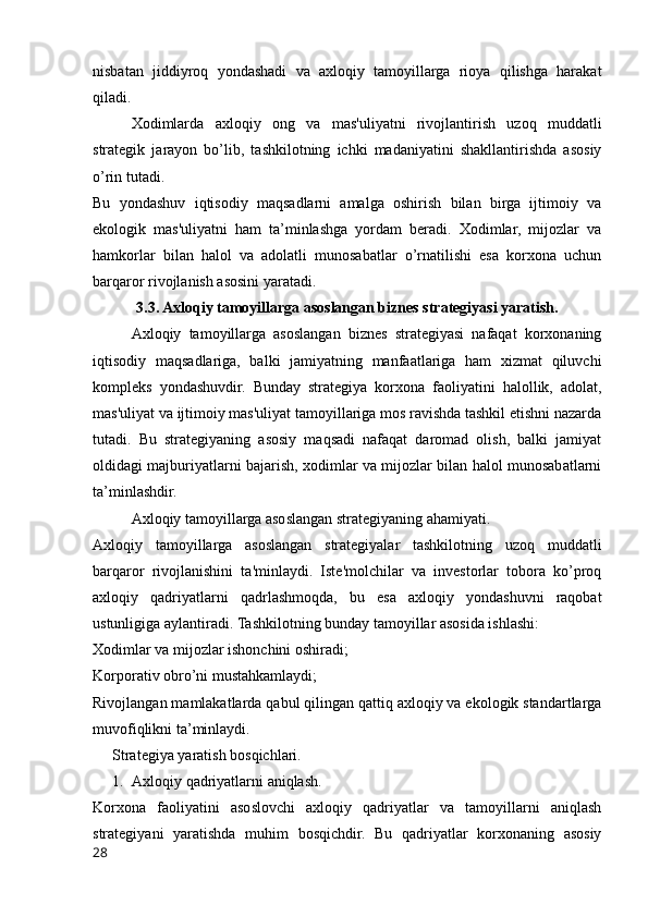 nisbatan   jiddiyroq   yondashadi   va   axloqiy   tamoyillarga   rioya   qilishga   harakat
qiladi.
Xodimlarda   axloqiy   ong   va   mas'uliyatni   rivojlantirish   uzoq   muddatli
strategik   jarayon   bo’lib,   tashkilotning   ichki   madaniyatini   shakllantirishda   asosiy
o’rin tutadi. 
Bu   yondashuv   iqtisodiy   maqsadlarni   amalga   oshirish   bilan   birga   ijtimoiy   va
ekologik   mas'uliyatni   ham   ta’minlashga   yordam   beradi.   Xodimlar,   mijozlar   va
hamkorlar   bilan   halol   va   adolatli   munosabatlar   o’rnatilishi   esa   korxona   uchun
barqaror rivojlanish asosini yaratadi.
3.3. Axloqiy tamoyillarga asoslangan biznes strategiyasi yaratish.
Axloqiy   tamoyillarga   asoslangan   biznes   strategiyasi   nafaqat   korxonaning
iqtisodiy   maqsadlariga,   balki   jamiyatning   manfaatlariga   ham   xizmat   qiluvchi
kompleks   yondashuvdir.   Bunday   strategiya   korxona   faoliyatini   halollik,   adolat,
mas'uliyat va ijtimoiy mas'uliyat tamoyillariga mos ravishda tashkil etishni nazarda
tutadi.   Bu   strategiyaning   asosiy   maqsadi   nafaqat   daromad   olish,   balki   jamiyat
oldidagi majburiyatlarni bajarish, xodimlar va mijozlar bilan halol munosabatlarni
ta’minlashdir.
Axloqiy tamoyillarga asoslangan strategiyaning ahamiyati.
Axloqiy   tamoyillarga   asoslangan   strategiyalar   tashkilotning   uzoq   muddatli
barqaror   rivojlanishini   ta'minlaydi.   Iste'molchilar   va   investorlar   tobora   ko’proq
axloqiy   qadriyatlarni   qadrlashmoqda,   bu   esa   axloqiy   yondashuvni   raqobat
ustunligiga aylantiradi.  Tashkilotning bunday tamoyillar asosida ishlashi:
Xodimlar va mijozlar ishonchini oshiradi;
Korporativ obro’ni mustahkamlaydi;
Rivojlangan mamlakatlarda qabul qilingan qattiq axloqiy va ekologik standartlarga
muvofiqlikni ta’minlaydi.
Strategiya yaratish bosqichlari.
1. Axloqiy qadriyatlarni aniqlash.
Korxona   faoliyatini   asoslovchi   axloqiy   qadriyatlar   va   tamoyillarni   aniqlash
strategiyani   yaratishda   muhim   bosqichdir.   Bu   qadriyatlar   korxonaning   asosiy
28 