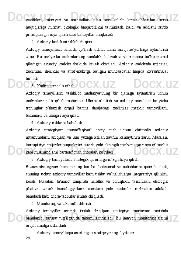 vazifalari,   missiyasi   va   maqsadlari   bilan   mos   kelishi   kerak.   Masalan,   inson
huquqlariga   hurmat,   ekologik   barqarorlikni   ta’minlash,   halol   va   adolatli   savdo
prinsiplariga rioya qilish kabi tamoyillar aniqlanadi.
2. Axloqiy kodeksni ishlab chiqish.
Axloqiy   tamoyillarni   amalda   qo’llash   uchun   ularni   aniq   me’yorlarga   aylantirish
zarur.   Bu   me’yorlar   xodimlarning   kundalik   faoliyatida   yo’riqnoma   bo’lib   xizmat
qiladigan   axloqiy   kodeks   shaklida   ishlab   chiqiladi.   Axloqiy   kodeksda   mijozlar,
xodimlar,   sheriklar   va   atrof-muhitga   bo’lgan   munosabatlar   haqida   ko’rsatmalar
bo’ladi.
3. Xodimlarni jalb qilish.
Axloqiy   tamoyillarni   tashkilot   madaniyatining   bir   qismiga   aylantirish   uchun
xodimlarni   jalb   qilish   muhimdir.   Ularni   o’qitish   va   axloqiy   masalalar   bo’yicha
treninglar   o’tkazish   orqali   barcha   darajadagi   xodimlar   mazkur   tamoyillarni
tushunadi va ularga rioya qiladi.
4. Axloqiy risklarni baholash.
Axloqiy   strategiyani   muvaffaqiyatli   joriy   etish   uchun   ehtimoliy   axloqiy
muammolarni   aniqlash   va   ular   yuzaga   kelish   xavfini   kamaytirish   zarur.   Masalan,
korruptsiya, mijozlar huquqlarini buzish yoki ekologik me’yorlarga rioya qilmaslik
kabi muammolarni bartaraf etish choralari ko’riladi.
5. Axloqiy tamoyillarni strategik qarorlarga integratsiya qilish.
Biznes   strategiyasi   korxonaning   barcha   funksional   yo’nalishlarini   qamrab   oladi,
shuning   uchun   axloqiy   tamoyillar   ham   ushbu   yo’nalishlarga   integratsiya   qilinishi
kerak.   Masalan,   ta'minot   zanjirida   halollik   va   ochiqlikni   ta'minlash,   ekologik
jihatdan   zararli   texnologiyalarni   cheklash   yoki   xodimlar   mehnatini   adolatli
baholash kabi chora-tadbirlar ishlab chiqiladi.
6. Monitoring va takomillashtirish.
Axloqiy   tamoyillar   asosida   ishlab   chiqilgan   strategiya   muntazam   ravishda
baholanib,   zarurat   tug’ilganida   takomillashtiriladi.   Bu   jarayon   monitoring   tizimi
orqali amalga oshiriladi.
Axloqiy tamoyillarga asoslangan strategiyaning foydalari.
29 