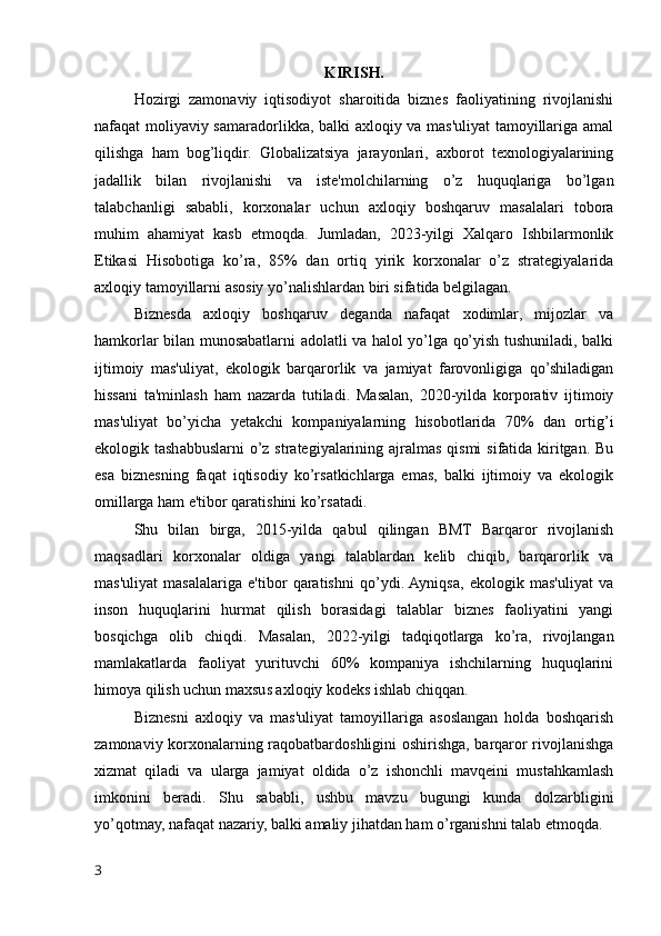 KIRISH.
Hozirgi   zamonaviy   iqtisodiyot   sharoitida   biznes   faoliyatining   rivojlanishi
nafaqat moliyaviy samaradorlikka, balki axloqiy va mas'uliyat  tamoyillariga amal
qilishga   ham   bog’liqdir.   Globalizatsiya   jarayonlari,   axborot   texnologiyalarining
jadallik   bilan   rivojlanishi   va   iste'molchilarning   o’z   huquqlariga   bo’lgan
talabchanligi   sababli,   korxonalar   uchun   axloqiy   boshqaruv   masalalari   tobora
muhim   ahamiyat   kasb   etmoqda.   Jumladan,   2023-yilgi   Xalqaro   Ishbilarmonlik
Etikasi   Hisobotiga   ko’ra,   85%   dan   ortiq   yirik   korxonalar   o’z   strategiyalarida
axloqiy tamoyillarni asosiy yo’nalishlardan biri sifatida belgilagan.
Biznesda   axloqiy   boshqaruv   deganda   nafaqat   xodimlar,   mijozlar   va
hamkorlar bilan munosabatlarni adolatli va halol yo’lga qo’yish tushuniladi, balki
ijtimoiy   mas'uliyat,   ekologik   barqarorlik   va   jamiyat   farovonligiga   qo’shiladigan
hissani   ta'minlash   ham   nazarda   tutiladi.   Masalan,   2020-yilda   korporativ   ijtimoiy
mas'uliyat   bo’yicha   yetakchi   kompaniyalarning   hisobotlarida   70%   dan   ortig’i
ekologik tashabbuslarni  o’z strategiyalarining ajralmas qismi  sifatida kiritgan. Bu
esa   biznesning   faqat   iqtisodiy   ko’rsatkichlarga   emas,   balki   ijtimoiy   va   ekologik
omillarga ham e'tibor qaratishini ko’rsatadi.
Shu   bilan   birga,   2015-yilda   qabul   qilingan   BMT   Barqaror   rivojlanish
maqsadlari   korxonalar   oldiga   yangi   talablardan   kelib   chiqib,   barqarorlik   va
mas'uliyat   masalalariga   e'tibor   qaratishni   qo’ydi.  Ayniqsa,   ekologik   mas'uliyat   va
inson   huquqlarini   hurmat   qilish   borasidagi   talablar   biznes   faoliyatini   yangi
bosqichga   olib   chiqdi.   Masalan,   2022-yilgi   tadqiqotlarga   ko’ra,   rivojlangan
mamlakatlarda   faoliyat   yurituvchi   60%   kompaniya   ishchilarning   huquqlarini
himoya qilish uchun maxsus axloqiy kodeks ishlab chiqqan.
Biznesni   axloqiy   va   mas'uliyat   tamoyillariga   asoslangan   holda   boshqarish
zamonaviy korxonalarning raqobatbardoshligini oshirishga, barqaror rivojlanishga
xizmat   qiladi   va   ularga   jamiyat   oldida   o’z   ishonchli   mavqeini   mustahkamlash
imkonini   beradi.   Shu   sababli,   ushbu   mavzu   bugungi   kunda   dolzarbligini
yo’qotmay, nafaqat nazariy, balki amaliy jihatdan ham o’rganishni talab etmoqda.
3 