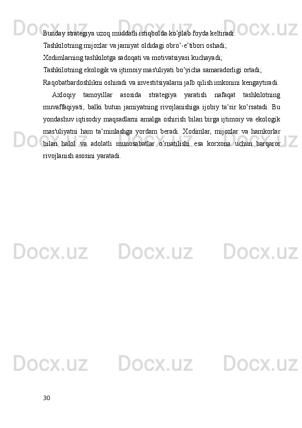 Bunday strategiya uzoq muddatli istiqbolda ko’plab foyda keltiradi:
Tashkilotning mijozlar va jamiyat oldidagi obro’-e’tibori oshadi;
Xodimlarning tashkilotga sadoqati va motivatsiyasi kuchayadi;
Tashkilotning ekologik va ijtimoiy mas'uliyati bo’yicha samaradorligi ortadi;
Raqobatbardoshlikni oshiradi va investitsiyalarni jalb qilish imkonini kengaytiradi.
Axloqiy   tamoyillar   asosida   strategiya   yaratish   nafaqat   tashkilotning
muvaffaqiyati,   balki   butun   jamiyatning   rivojlanishiga   ijobiy   ta’sir   ko’rsatadi.   Bu
yondashuv iqtisodiy maqsadlarni amalga oshirish bilan birga ijtimoiy va ekologik
mas'uliyatni   ham   ta’minlashga   yordam   beradi.   Xodimlar,   mijozlar   va   hamkorlar
bilan   halol   va   adolatli   munosabatlar   o’rnatilishi   esa   korxona   uchun   barqaror
rivojlanish asosini yaratadi.
30 