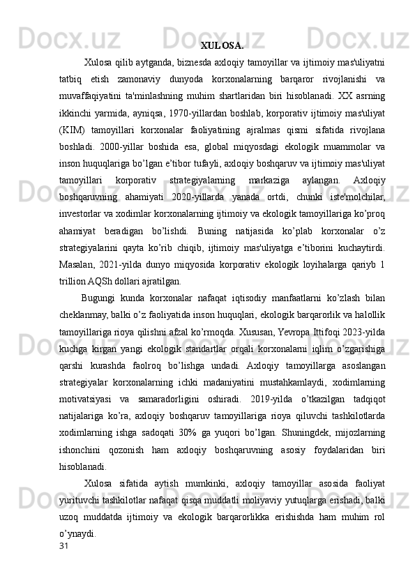 XULOSA.
Xulosa qilib aytganda, biznesda axloqiy tamoyillar va ijtimoiy mas'uliyatni
tatbiq   etish   zamonaviy   dunyoda   korxonalarning   barqaror   rivojlanishi   va
muvaffaqiyatini   ta'minlashning   muhim   shartlaridan   biri   hisoblanadi.   XX   asrning
ikkinchi   yarmida,   ayniqsa,   1970-yillardan   boshlab,   korporativ   ijtimoiy   mas'uliyat
(KIM)   tamoyillari   korxonalar   faoliyatining   ajralmas   qismi   sifatida   rivojlana
boshladi.   2000-yillar   boshida   esa,   global   miqyosdagi   ekologik   muammolar   va
inson huquqlariga bo’lgan e’tibor tufayli, axloqiy boshqaruv va ijtimoiy mas'uliyat
tamoyillari   korporativ   strategiyalarning   markaziga   aylangan.   Axloqiy
boshqaruvning   ahamiyati   2020-yillarda   yanada   ortdi,   chunki   iste'molchilar,
investorlar va xodimlar korxonalarning ijtimoiy va ekologik tamoyillariga ko’proq
ahamiyat   beradigan   bo’lishdi.   Buning   natijasida   ko’plab   korxonalar   o’z
strategiyalarini   qayta   ko’rib   chiqib,   ijtimoiy   mas'uliyatga   e’tiborini   kuchaytirdi.
Masalan,   2021-yilda   dunyo   miqyosida   korporativ   ekologik   loyihalarga   qariyb   1
trillion AQSh dollari ajratilgan.
        Bugungi   kunda   korxonalar   nafaqat   iqtisodiy   manfaatlarni   ko’zlash   bilan
cheklanmay, balki o’z faoliyatida inson huquqlari, ekologik barqarorlik va halollik
tamoyillariga rioya qilishni afzal ko’rmoqda. Xususan, Yevropa Ittifoqi 2023-yilda
kuchga   kirgan   yangi   ekologik   standartlar   orqali   korxonalarni   iqlim   o’zgarishiga
qarshi   kurashda   faolroq   bo’lishga   undadi.   Axloqiy   tamoyillarga   asoslangan
strategiyalar   korxonalarning   ichki   madaniyatini   mustahkamlaydi,   xodimlarning
motivatsiyasi   va   samaradorligini   oshiradi.   2019-yilda   o’tkazilgan   tadqiqot
natijalariga   ko’ra,   axloqiy   boshqaruv   tamoyillariga   rioya   qiluvchi   tashkilotlarda
xodimlarning   ishga   sadoqati   30%   ga   yuqori   bo’lgan.   Shuningdek,   mijozlarning
ishonchini   qozonish   ham   axloqiy   boshqaruvning   asosiy   foydalaridan   biri
hisoblanadi.
Xulosa   sifatida   aytish   mumkinki,   axloqiy   tamoyillar   asosida   faoliyat
yurituvchi tashkilotlar nafaqat qisqa muddatli moliyaviy yutuqlarga erishadi, balki
uzoq   muddatda   ijtimoiy   va   ekologik   barqarorlikka   erishishda   ham   muhim   rol
o’ynaydi.
31 