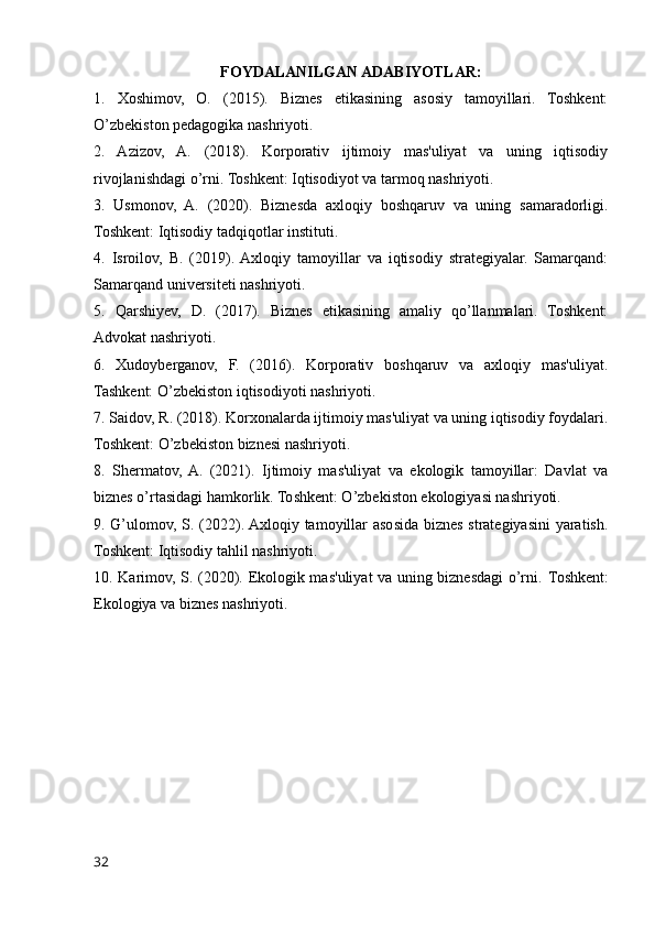 FOYDALANILGAN ADABIYOTLAR:
1.   Xoshimov,   O.   (2015).   Biznes   etikasining   asosiy   tamoyillari.   Toshkent:
O’zbekiston pedagogika nashriyoti.
2.   Azizov,   A.   (2018).   Korporativ   ijtimoiy   mas'uliyat   va   uning   iqtisodiy
rivojlanishdagi o’rni. Toshkent: Iqtisodiyot va tarmoq nashriyoti.
3.   Usmonov,   A.   (2020).   Biznesda   axloqiy   boshqaruv   va   uning   samaradorligi.
Toshkent: Iqtisodiy tadqiqotlar instituti.
4.   Isroilov,   B.   (2019).  Axloqiy   tamoyillar   va   iqtisodiy   strategiyalar.   Samarqand:
Samarqand universiteti nashriyoti.
5.   Qarshiyev,   D.   (2017).   Biznes   etikasining   amaliy   qo’llanmalari.   Toshkent:
Advokat nashriyoti.
6.   Xudoyberganov,   F.   (2016).   Korporativ   boshqaruv   va   axloqiy   mas'uliyat.
Tashkent: O’zbekiston iqtisodiyoti nashriyoti.
7. Saidov, R. (2018). Korxonalarda ijtimoiy mas'uliyat va uning iqtisodiy foydalari.
Toshkent: O’zbekiston biznesi nashriyoti.
8.   Shermatov,  A.   (2021).   Ijtimoiy   mas'uliyat   va   ekologik   tamoyillar:   Davlat   va
biznes o’rtasidagi hamkorlik. Toshkent: O’zbekiston ekologiyasi nashriyoti.
9. G’ulomov, S. (2022). Axloqiy tamoyillar asosida biznes strategiyasini  yaratish.
Toshkent: Iqtisodiy tahlil nashriyoti.
10. Karimov, S. (2020). Ekologik mas'uliyat va uning biznesdagi o’rni.   Toshkent:
Ekologiya va biznes nashriyoti.
32
