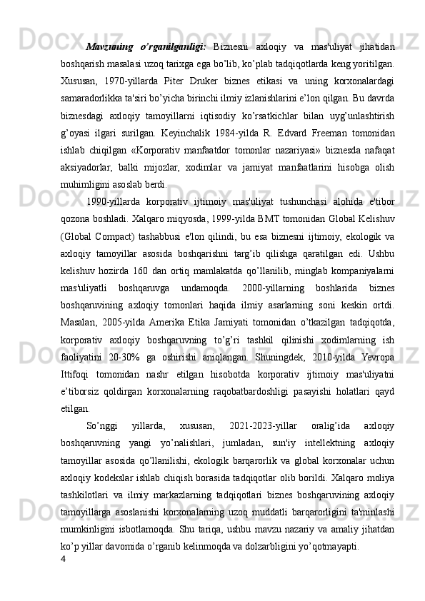 Mavzuning   o’rganilganligi:   Biznesni   axloqiy   va   mas'uliyat   jihatidan
boshqarish masalasi uzoq tarixga ega bo’lib, ko’plab tadqiqotlarda keng yoritilgan.
Xususan,   1970-yillarda   Piter   Druker   biznes   etikasi   va   uning   korxonalardagi
samaradorlikka ta'siri bo’yicha birinchi ilmiy izlanishlarini e’lon qilgan. Bu davrda
biznesdagi   axloqiy   tamoyillarni   iqtisodiy   ko’rsatkichlar   bilan   uyg’unlashtirish
g’oyasi   ilgari   surilgan.   Keyinchalik   1984-yilda   R.   Edvard   Freeman   tomonidan
ishlab   chiqilgan   «Korporativ   manfaatdor   tomonlar   nazariyasi»   biznesda   nafaqat
aksiyadorlar,   balki   mijozlar,   xodimlar   va   jamiyat   manfaatlarini   hisobga   olish
muhimligini asoslab berdi.
1990-yillarda   korporativ   ijtimoiy   mas'uliyat   tushunchasi   alohida   e'tibor
qozona boshladi. Xalqaro miqyosda, 1999-yilda BMT tomonidan Global Kelishuv
(Global   Compact)   tashabbusi   e'lon   qilindi,   bu   esa   biznesni   ijtimoiy,   ekologik   va
axloqiy   tamoyillar   asosida   boshqarishni   targ’ib   qilishga   qaratilgan   edi.   Ushbu
kelishuv   hozirda   160   dan   ortiq   mamlakatda   qo’llanilib,   minglab   kompaniyalarni
mas'uliyatli   boshqaruvga   undamoqda.   2000-yillarning   boshlarida   biznes
boshqaruvining   axloqiy   tomonlari   haqida   ilmiy   asarlarning   soni   keskin   ortdi.
Masalan,   2005-yilda  Amerika   Etika   Jamiyati   tomonidan   o’tkazilgan   tadqiqotda,
korporativ   axloqiy   boshqaruvning   to’g’ri   tashkil   qilinishi   xodimlarning   ish
faoliyatini   20-30%   ga   oshirishi   aniqlangan.   Shuningdek,   2010-yilda   Yevropa
Ittifoqi   tomonidan   nashr   etilgan   hisobotda   korporativ   ijtimoiy   mas'uliyatni
e’tiborsiz   qoldirgan   korxonalarning   raqobatbardoshligi   pasayishi   holatlari   qayd
etilgan.
So’nggi   yillarda,   xususan,   2021-2023-yillar   oralig’ida   axloqiy
boshqaruvning   yangi   yo’nalishlari,   jumladan,   sun'iy   intellektning   axloqiy
tamoyillar   asosida   qo’llanilishi,   ekologik   barqarorlik   va   global   korxonalar   uchun
axloqiy kodekslar ishlab chiqish borasida tadqiqotlar olib borildi. Xalqaro moliya
tashkilotlari   va   ilmiy   markazlarning   tadqiqotlari   biznes   boshqaruvining   axloqiy
tamoyillarga   asoslanishi   korxonalarning   uzoq   muddatli   barqarorligini   ta'minlashi
mumkinligini   isbotlamoqda.   Shu   tariqa,   ushbu   mavzu   nazariy   va   amaliy   jihatdan
ko’p yillar davomida o’rganib kelinmoqda va dolzarbligini yo’qotmayapti.
4 