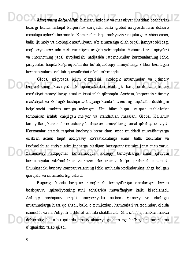 Mavzuning dolzarbligi:   Biznesni axloqiy va mas'uliyat jihatidan boshqarish
hozirgi   kunda   nafaqat   korporativ   darajada,   balki   global   miqyosda   ham   dolzarb
masalaga aylanib bormoqda. Korxonalar faqat moliyaviy natijalarga erishish emas,
balki ijtimoiy va ekologik mas'uliyatni o’z zimmasiga olish orqali jamiyat oldidagi
majburiyatlarini ado etish zarurligini anglab yetmoqdalar. Axborot texnologiyalari
va   internetning   jadal   rivojlanishi   natijasida   iste'molchilar   korxonalarning   ichki
jarayonlari haqida ko’proq xabardor bo’lib, axloqiy tamoyillarga e’tibor beradigan
kompaniyalarni qo’llab-quvvatlashni afzal ko’rmoqda.
Global   miqyosda   iqlim   o’zgarishi,   ekologik   muammolar   va   ijtimoiy
tengsizlikning   kuchayishi   kompaniyalardan   ekologik   barqarorlik   va   ijtimoiy
mas'uliyat tamoyillariga amal qilishni talab qilmoqda. Ayniqsa, korporativ ijtimoiy
mas'uliyat  va ekologik boshqaruv bugungi kunda biznesning raqobatbardoshligini
belgilovchi   muhim   omilga   aylangan.   Shu   bilan   birga,   xalqaro   tashkilotlar
tomonidan   ishlab   chiqilgan   me’yor   va   standartlar,   masalan,   Global   Kelishuv
tamoyillari,   korxonalarni   axloqiy   boshqaruv   tamoyillariga   amal   qilishga   undaydi.
Korxonalar   orasida   raqobat   kuchayib   borar   ekan,   uzoq   muddatli   muvaffaqiyatga
erishish   uchun   faqat   moliyaviy   ko’rsatkichlarga   emas,   balki   xodimlar   va
iste'molchilar   ehtiyojlarini   inobatga   oladigan   boshqaruv   tizimini   joriy   etish   zarur.
Zamonaviy   tadqiqotlar   ko’rsatmoqda,   axloqiy   tamoyillarga   amal   qiluvchi
kompaniyalar   iste'molchilar   va   investorlar   orasida   ko’proq   ishonch   qozonadi.
Shuningdek, bunday kompaniyalarning ichki muhitida xodimlarning ishga bo’lgan
qiziqishi va samaradorligi oshadi.
Bugungi   kunda   barqaror   rivojlanish   tamoyillariga   asoslangan   biznes
boshqaruvi   iqtisodiyotning   turli   sohalarida   muvaffaqiyat   kaliti   hisoblanadi.
Axloqiy   boshqaruv   orqali   kompaniyalar   nafaqat   ijtimoiy   va   ekologik
muammolarga hissa qo’shadi, balki  o’z mijozlari, hamkorlari  va xodimlari  oldida
ishonchli va mas'uliyatli tashkilot sifatida shakllanadi. Shu sababli, mazkur mavzu
dolzarbligi   bilan   bir   qatorda   amaliy   ahamiyatga   ham   ega   bo’lib,   har   tomonlama
o’rganishni talab qiladi.
5 